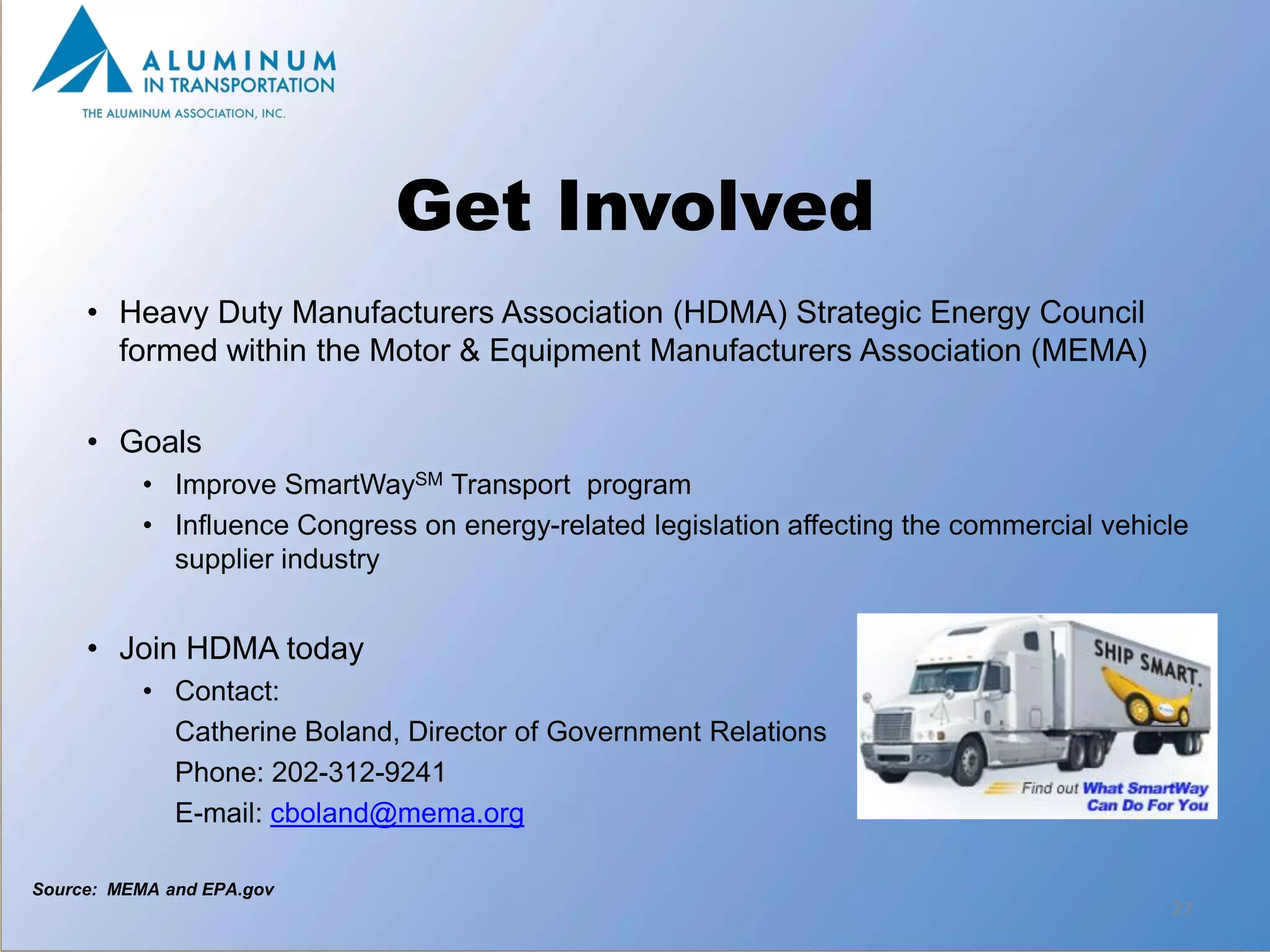 Get Involved
     • Heavy Duty Manufacturers Association (HDMA) Strategic Energy Council
       formed within the Motor & Equipment Manufacturers Association (MEMA)

     • Goals
          • Improve SmartWaySM Transport program
          • Influence Congress on energy-related legislation affecting the commercial vehicle
            supplier industry


     • Join HDMA today
          • Contact:
            Catherine Boland, Director of Government Relations
            Phone: 202-312-9241
            E-mail: cboland@mema.org

Source: MEMA and EPA.gov
                                                                                           27
 