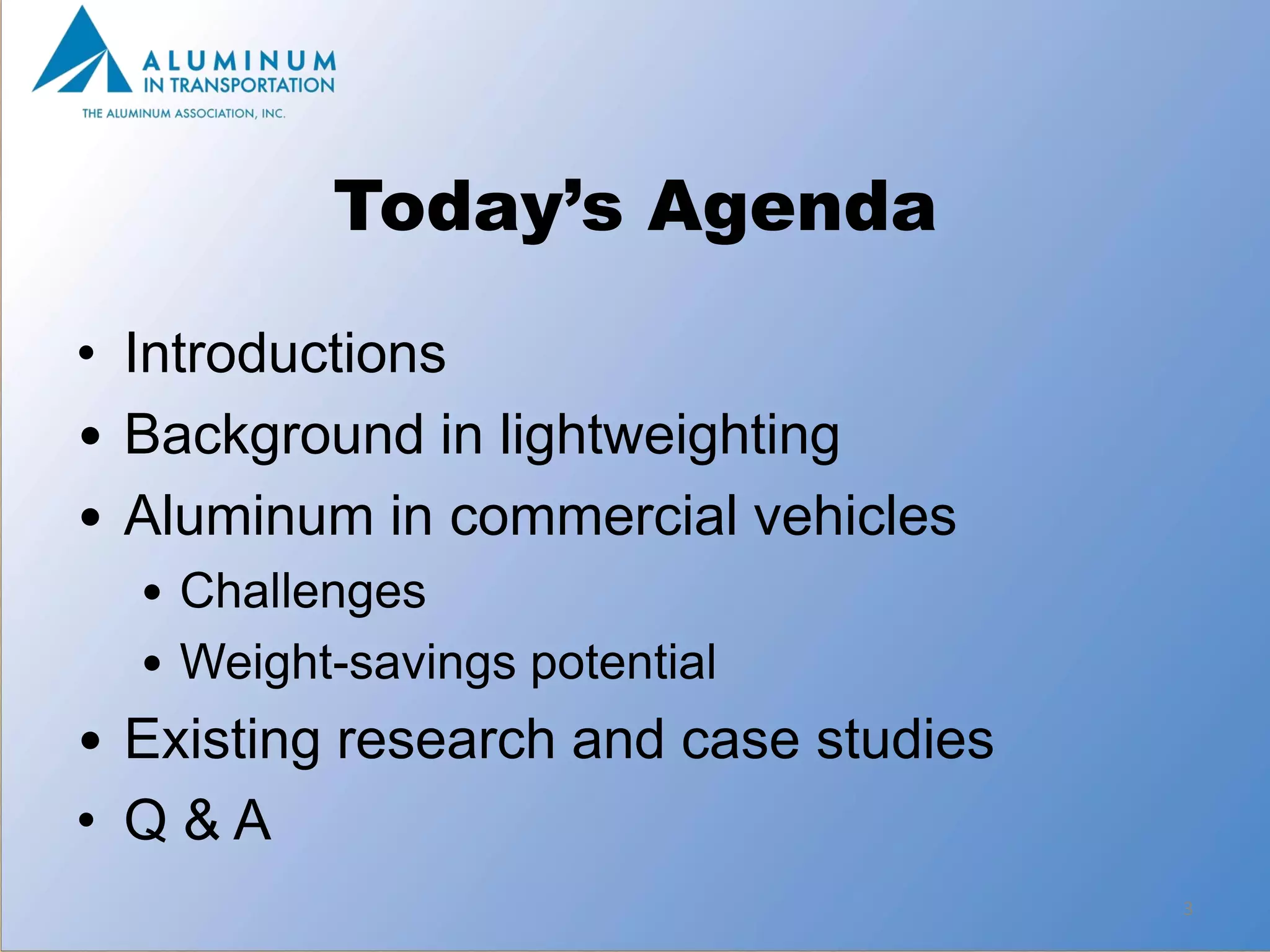 Today’s Agenda

• Introductions
• Background in lightweighting
• Aluminum in commercial vehicles
  • Challenges
  • Weight-savings potential
• Existing research and case studies
• Q&A
                                       3
 
