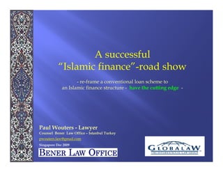 A successful
           “Islamic finance”-road show
                    - re-frame a conventional loan scheme to
             an Islamic finance structure - have the cutting edge -




Paul Wouters - Lawyer
Counsel Bener Law Office – Istanbul Turkey
pwouters.law@gmail.com
Singapore Dec 2009
 