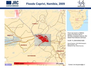 Floods Caprivi, Namibia, 2009 Flood map based on AMSR-E passive microwave data at 36.5GHz, processed using the JRC Global Flood Detection technique. GLIDE: FL-2009-000062-NAM Datum/Projection: WGS1984/Geographic Map production: JRC Background map: Global Discovery Contact: tom.de-groeve@jrc.it 100% water 0% water 