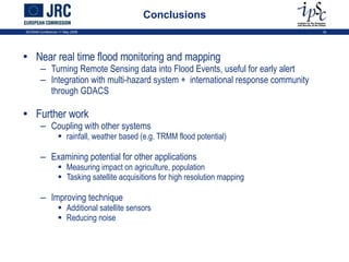 Conclusions Near real time flood monitoring and mapping Turning Remote Sensing data into Flood Events, useful for early alert Integration with multi-hazard system +  international response community through GDACS Further work Coupling with other systems rainfall, weather based (e.g. TRMM flood potential) Examining potential for other applications Measuring impact on agriculture, population Tasking satellite acquisitions for high resolution mapping Improving technique Additional satellite sensors Reducing noise ISCRAM Conference 11 May 2009 