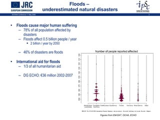 Floods –  underestimated natural disasters Floods cause major human suffering 78% of all population affected by disasters Floods affect 0.5 billion people / year 2 billion / year by 2050 46% of disasters are floods International aid for floods 1/3 of all humanitarian aid DG ECHO: €36 million 2002-2007 Figures from EM-DAT, OCHA, ECHO ISCRAM Conference 11 May 2009 