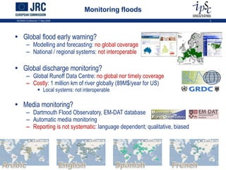 Monitoring floods Global flood early warning? Modelling and forecasting:  no global coverage National / regional systems:  not interoperable Global discharge monitoring? Global Runoff Data Centre:  no global nor timely coverage Costly : 1 million km of river globally (89M$/year for US) Local systems: not interoperable Media monitoring? Dartmouth Flood Observatory, EM-DAT database Automatic media monitoring Reporting is not systematic : language dependent; qualitative, biased ISCRAM Conference 11 May 2009 