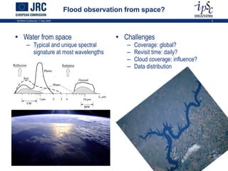 Flood observation from space? Water from space Typical and unique spectral signature at most wavelengths Challenges Coverage: global? Revisit time: daily? Cloud coverage: influence? Data distribution ISCRAM Conference 11 May 2009 