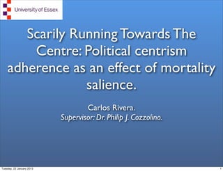 Scarily Running Towards The
        Centre: Political centrism
    adherence as an effect of mortality
                 salience.
                                   Carlos Rivera.
                           Supervisor: Dr. Philip J. Cozzolino.




Tuesday, 22 January 2013                                          1
 