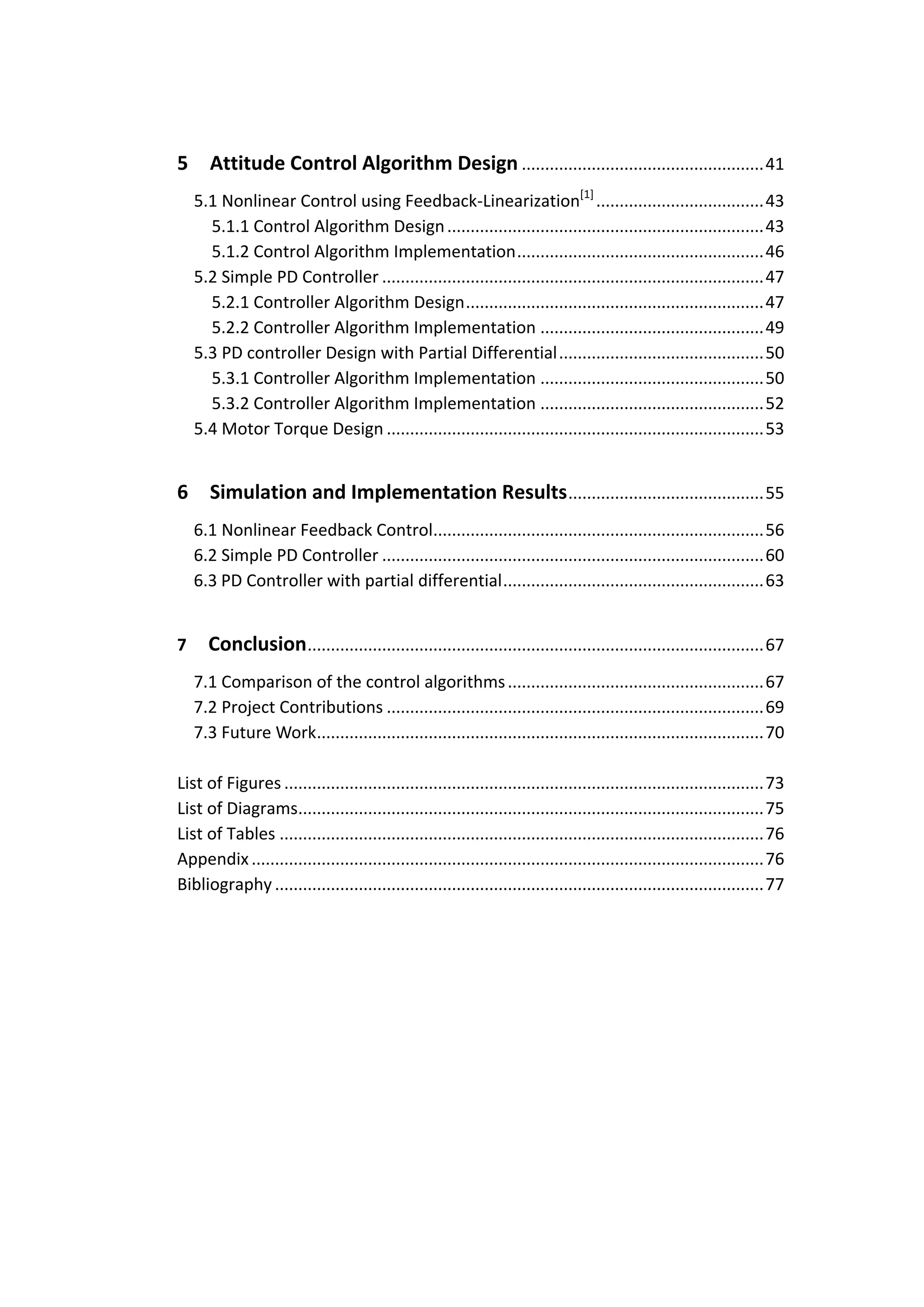 5      Attitude Control Algorithm Design .................................................... 41
    5.1 Nonlinear Control using Feedback-Linearization[1] .................................... 43
      5.1.1 Control Algorithm Design .................................................................... 43
      5.1.2 Control Algorithm Implementation ..................................................... 46
    5.2 Simple PD Controller .................................................................................. 47
      5.2.1 Controller Algorithm Design ................................................................ 47
      5.2.2 Controller Algorithm Implementation ................................................ 49
    5.3 PD controller Design with Partial Differential ............................................ 50
      5.3.1 Controller Algorithm Implementation ................................................ 50
      5.3.2 Controller Algorithm Implementation ................................................ 52
    5.4 Motor Torque Design ................................................................................. 53


6      Simulation and Implementation Results .......................................... 55
    6.1 Nonlinear Feedback Control....................................................................... 56
    6.2 Simple PD Controller .................................................................................. 60
    6.3 PD Controller with partial differential ........................................................ 63


7     Conclusion .................................................................................................. 67
    7.1 Comparison of the control algorithms ....................................................... 67
    7.2 Project Contributions ................................................................................. 69
    7.3 Future Work................................................................................................ 70

List of Figures ....................................................................................................... 73
List of Diagrams.................................................................................................... 75
List of Tables ........................................................................................................ 76
Appendix .............................................................................................................. 76
Bibliography ......................................................................................................... 77
 