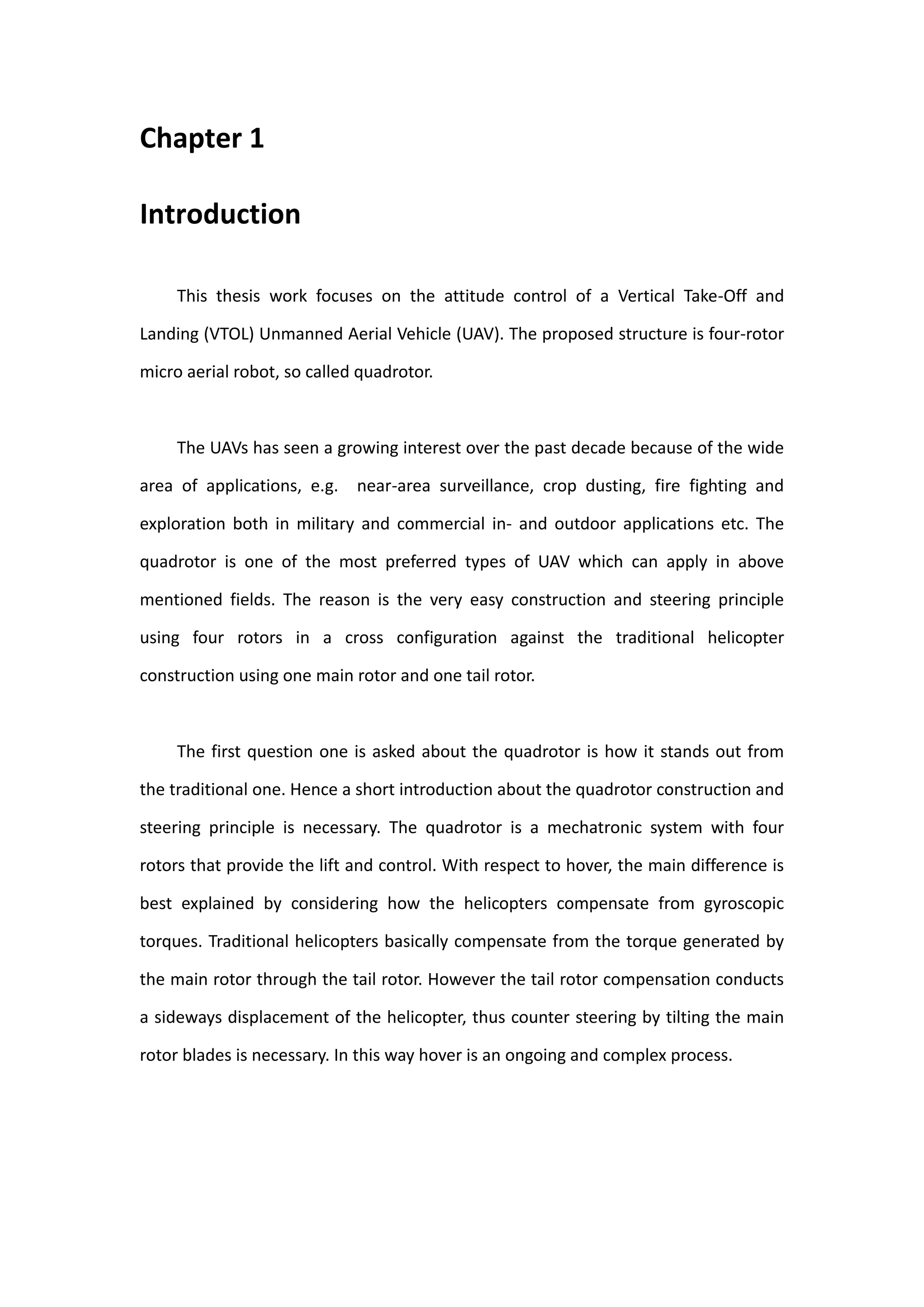 Chapter 1

Introduction

     This thesis work focuses on the attitude control of a Vertical Take-Off and

Landing (VTOL) Unmanned Aerial Vehicle (UAV). The proposed structure is four-rotor

micro aerial robot, so called quadrotor.



     The UAVs has seen a growing interest over the past decade because of the wide

area of applications, e.g. near-area surveillance, crop dusting, fire fighting and

exploration both in military and commercial in- and outdoor applications etc. The

quadrotor is one of the most preferred types of UAV which can apply in above

mentioned fields. The reason is the very easy construction and steering principle

using four rotors in a cross configuration against the traditional helicopter

construction using one main rotor and one tail rotor.



     The first question one is asked about the quadrotor is how it stands out from

the traditional one. Hence a short introduction about the quadrotor construction and

steering principle is necessary. The quadrotor is a mechatronic system with four

rotors that provide the lift and control. With respect to hover, the main difference is

best explained by considering how the helicopters compensate from gyroscopic

torques. Traditional helicopters basically compensate from the torque generated by

the main rotor through the tail rotor. However the tail rotor compensation conducts

a sideways displacement of the helicopter, thus counter steering by tilting the main

rotor blades is necessary. In this way hover is an ongoing and complex process.
 