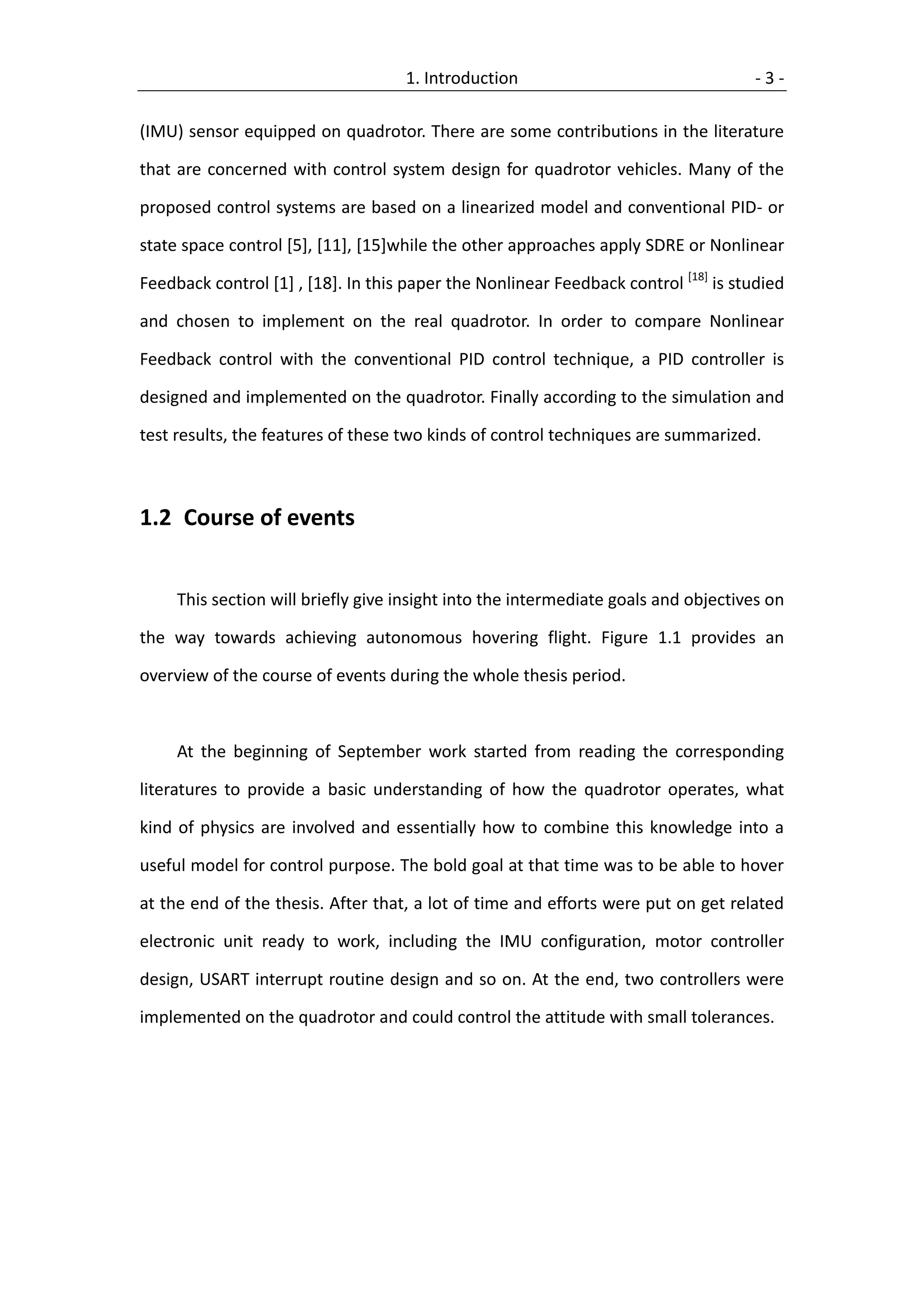 1. Introduction                                 -3-

(IMU) sensor equipped on quadrotor. There are some contributions in the literature

that are concerned with control system design for quadrotor vehicles. Many of the

proposed control systems are based on a linearized model and conventional PID- or

state space control [5], [11], [15]while the other approaches apply SDRE or Nonlinear

Feedback control [1] , [18]. In this paper the Nonlinear Feedback control [18] is studied

and chosen to implement on the real quadrotor. In order to compare Nonlinear

Feedback control with the conventional PID control technique, a PID controller is

designed and implemented on the quadrotor. Finally according to the simulation and

test results, the features of these two kinds of control techniques are summarized.



1.2 Course of events


     This section will briefly give insight into the intermediate goals and objectives on

the way towards achieving autonomous hovering flight. Figure 1.1 provides an

overview of the course of events during the whole thesis period.



     At the beginning of September work started from reading the corresponding

literatures to provide a basic understanding of how the quadrotor operates, what

kind of physics are involved and essentially how to combine this knowledge into a

useful model for control purpose. The bold goal at that time was to be able to hover

at the end of the thesis. After that, a lot of time and efforts were put on get related

electronic unit ready to work, including the IMU configuration, motor controller

design, USART interrupt routine design and so on. At the end, two controllers were

implemented on the quadrotor and could control the attitude with small tolerances.
 