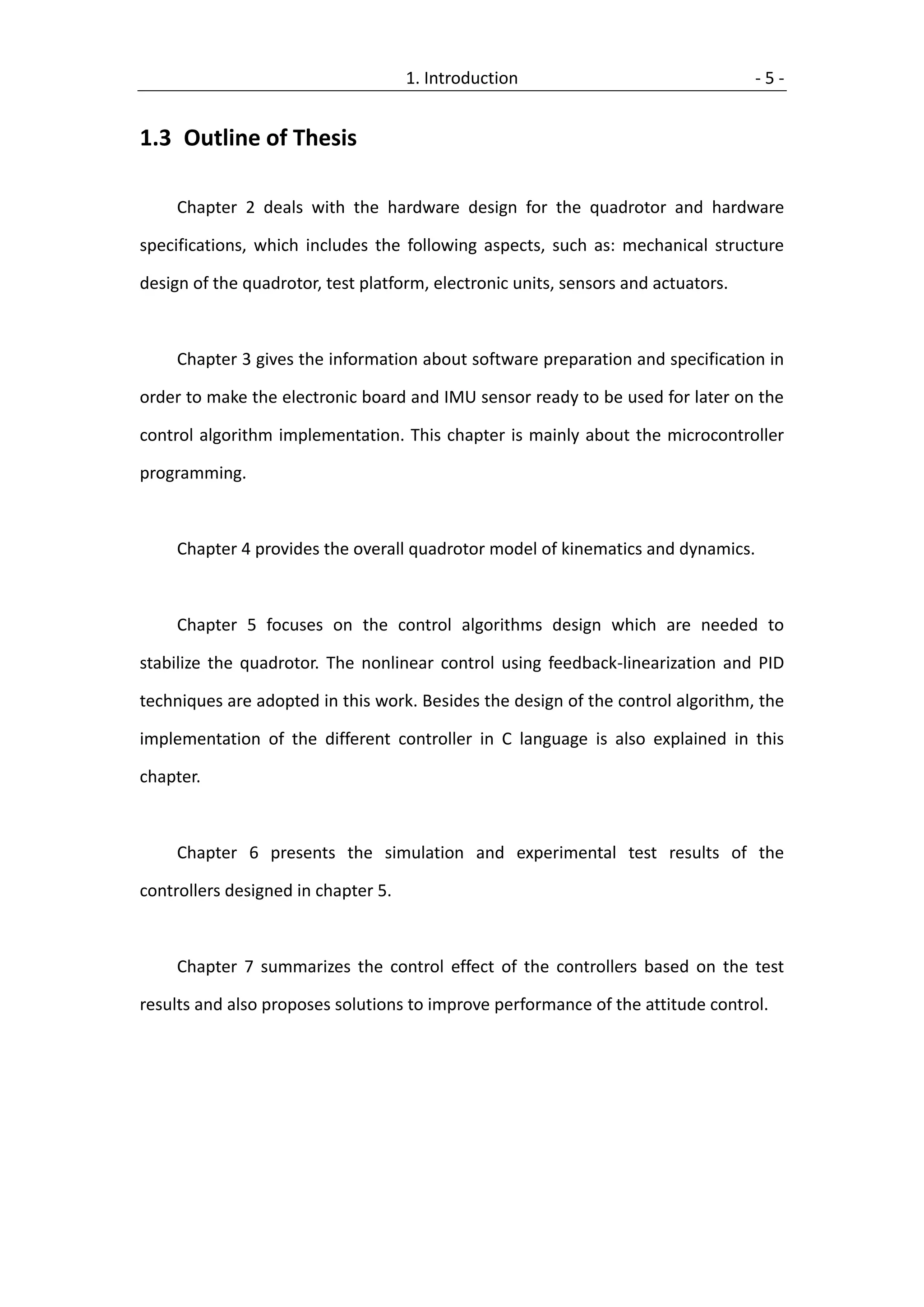 1. Introduction                               -5-


1.3 Outline of Thesis

     Chapter 2 deals with the hardware design for the quadrotor and hardware

specifications, which includes the following aspects, such as: mechanical structure

design of the quadrotor, test platform, electronic units, sensors and actuators.



     Chapter 3 gives the information about software preparation and specification in

order to make the electronic board and IMU sensor ready to be used for later on the

control algorithm implementation. This chapter is mainly about the microcontroller

programming.



     Chapter 4 provides the overall quadrotor model of kinematics and dynamics.



     Chapter 5 focuses on the control algorithms design which are needed to

stabilize the quadrotor. The nonlinear control using feedback-linearization and PID

techniques are adopted in this work. Besides the design of the control algorithm, the

implementation of the different controller in C language is also explained in this

chapter.



     Chapter 6 presents the simulation and experimental test results of the

controllers designed in chapter 5.



     Chapter 7 summarizes the control effect of the controllers based on the test

results and also proposes solutions to improve performance of the attitude control.
 