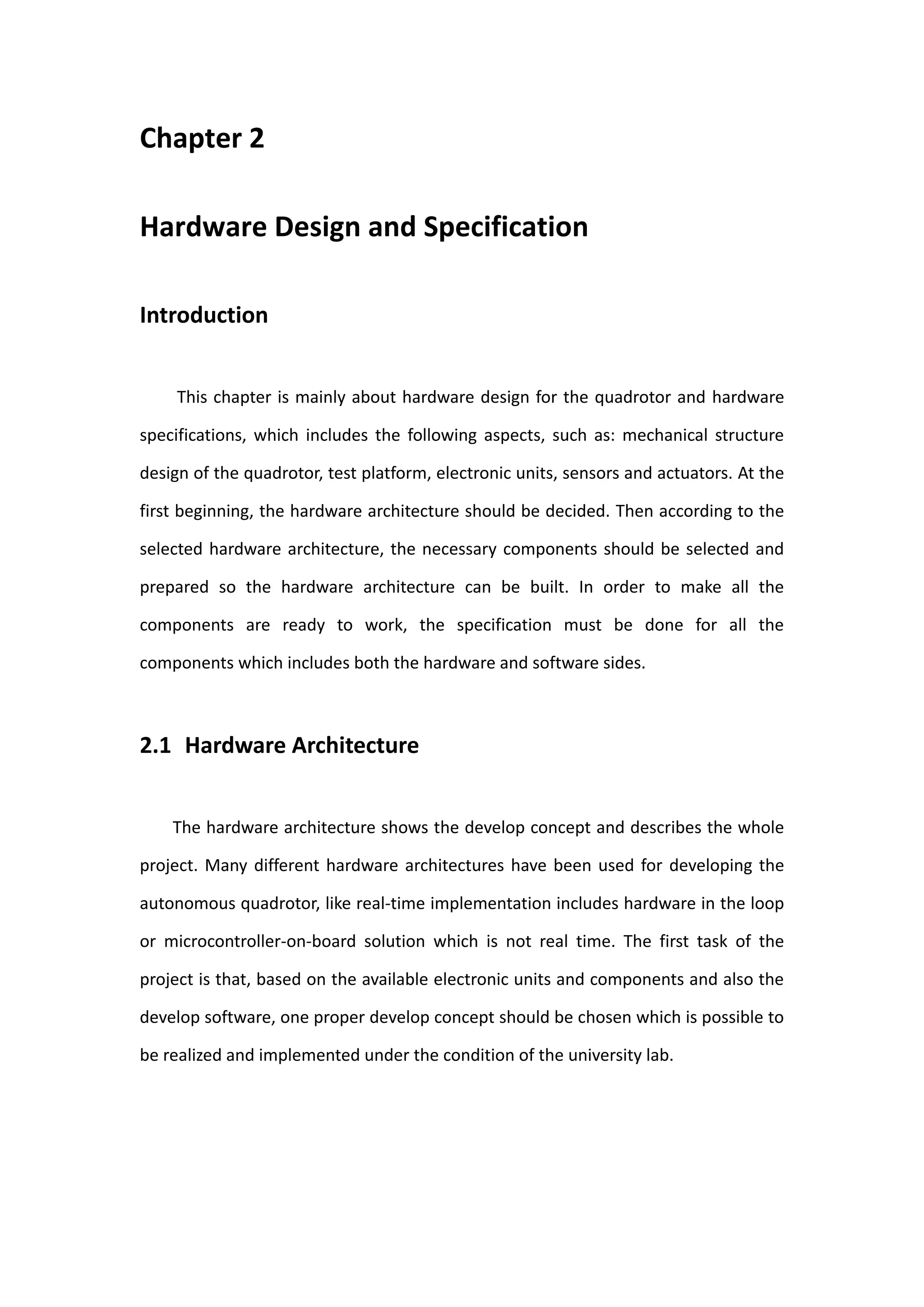 Chapter 2

Hardware Design and Specification

Introduction


     This chapter is mainly about hardware design for the quadrotor and hardware

specifications, which includes the following aspects, such as: mechanical structure

design of the quadrotor, test platform, electronic units, sensors and actuators. At the

first beginning, the hardware architecture should be decided. Then according to the

selected hardware architecture, the necessary components should be selected and

prepared so the hardware architecture can be built. In order to make all the

components are ready to work, the specification must be done for all the

components which includes both the hardware and software sides.



2.1 Hardware Architecture


    The hardware architecture shows the develop concept and describes the whole

project. Many different hardware architectures have been used for developing the

autonomous quadrotor, like real-time implementation includes hardware in the loop

or microcontroller-on-board solution which is not real time. The first task of the

project is that, based on the available electronic units and components and also the

develop software, one proper develop concept should be chosen which is possible to

be realized and implemented under the condition of the university lab.
 