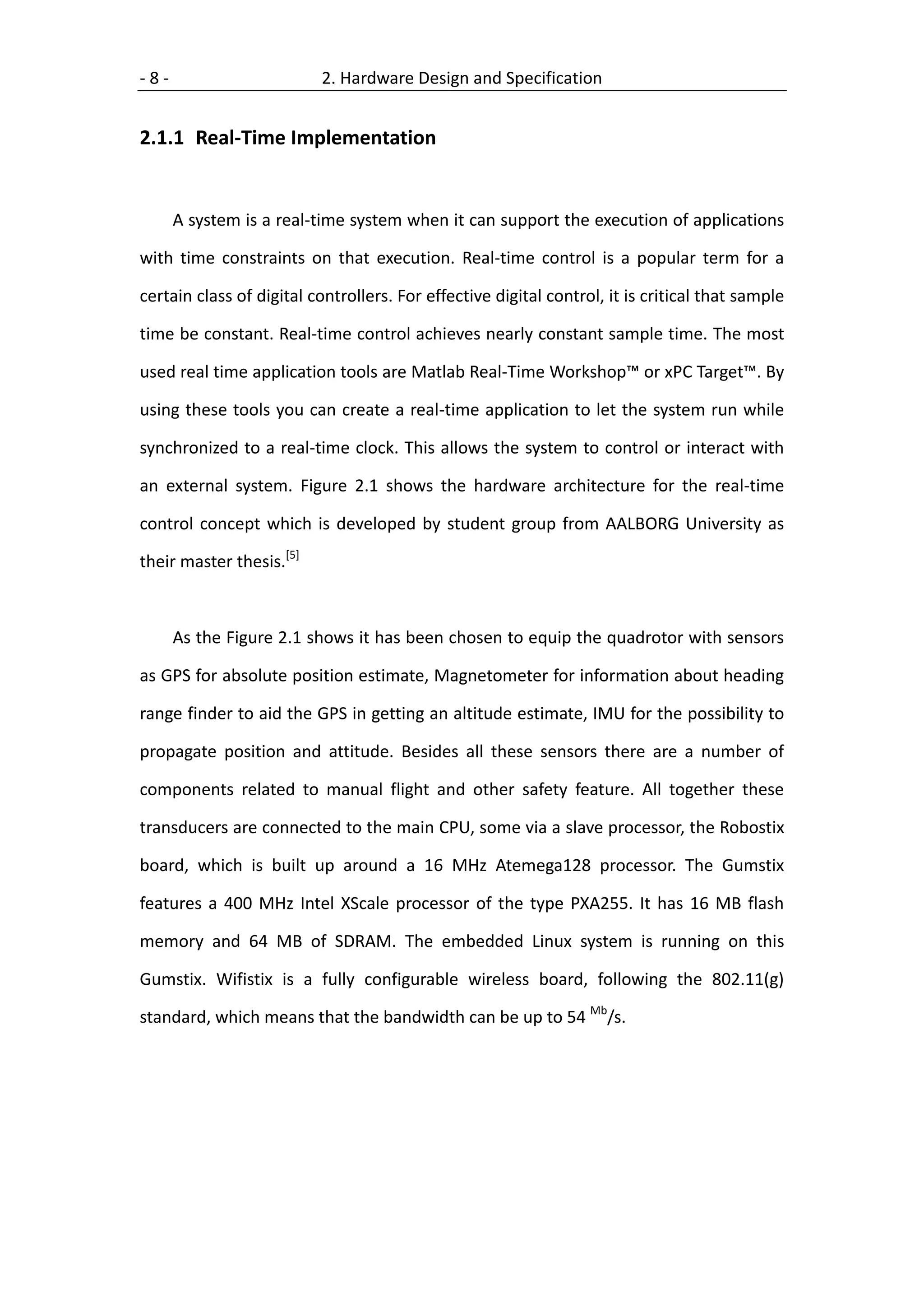 -8-                       2. Hardware Design and Specification


2.1.1 Real-Time Implementation


      A system is a real-time system when it can support the execution of applications

with time constraints on that execution. Real-time control is a popular term for a

certain class of digital controllers. For effective digital control, it is critical that sample

time be constant. Real-time control achieves nearly constant sample time. The most

used real time application tools are Matlab Real-Time Workshop™ or xPC Target™. By

using these tools you can create a real-time application to let the system run while

synchronized to a real-time clock. This allows the system to control or interact with

an external system. Figure 2.1 shows the hardware architecture for the real-time

control concept which is developed by student group from AALBORG University as

their master thesis.[5]



      As the Figure 2.1 shows it has been chosen to equip the quadrotor with sensors

as GPS for absolute position estimate, Magnetometer for information about heading

range finder to aid the GPS in getting an altitude estimate, IMU for the possibility to

propagate position and attitude. Besides all these sensors there are a number of

components related to manual flight and other safety feature. All together these

transducers are connected to the main CPU, some via a slave processor, the Robostix

board, which is built up around a 16 MHz Atemega128 processor. The Gumstix

features a 400 MHz Intel XScale processor of the type PXA255. It has 16 MB flash

memory and 64 MB of SDRAM. The embedded Linux system is running on this

Gumstix. Wifistix is a fully configurable wireless board, following the 802.11(g)

standard, which means that the bandwidth can be up to 54 Mb/s.
 