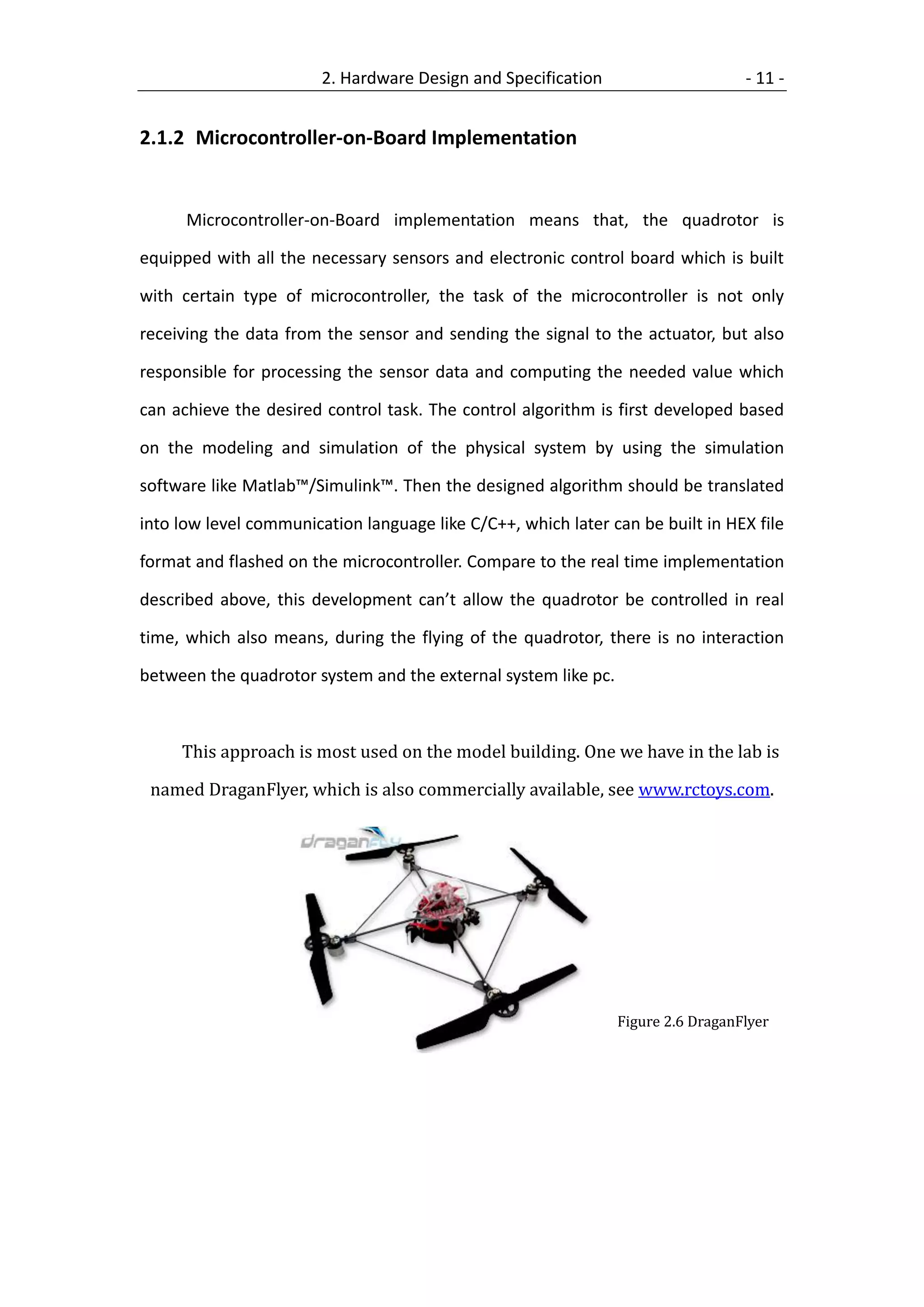 2. Hardware Design and Specification                      - 11 -


2.1.2 Microcontroller-on-Board Implementation


      Microcontroller-on-Board implementation means that, the quadrotor is

equipped with all the necessary sensors and electronic control board which is built

with certain type of microcontroller, the task of the microcontroller is not only

receiving the data from the sensor and sending the signal to the actuator, but also

responsible for processing the sensor data and computing the needed value which

can achieve the desired control task. The control algorithm is first developed based

on the modeling and simulation of the physical system by using the simulation

software like Matlab™/Simulink™. Then the designed algorithm should be translated

into low level communication language like C/C++, which later can be built in HEX file

format and flashed on the microcontroller. Compare to the real time implementation

described above, this development can’t allow the quadrotor be controlled in real

time, which also means, during the flying of the quadrotor, there is no interaction

between the quadrotor system and the external system like pc.



     This approach is most used on the model building. One we have in the lab is

 named DraganFlyer, which is also commercially available, see www.rctoys.com.




                                                                Figure 2.6 DraganFlyer
 