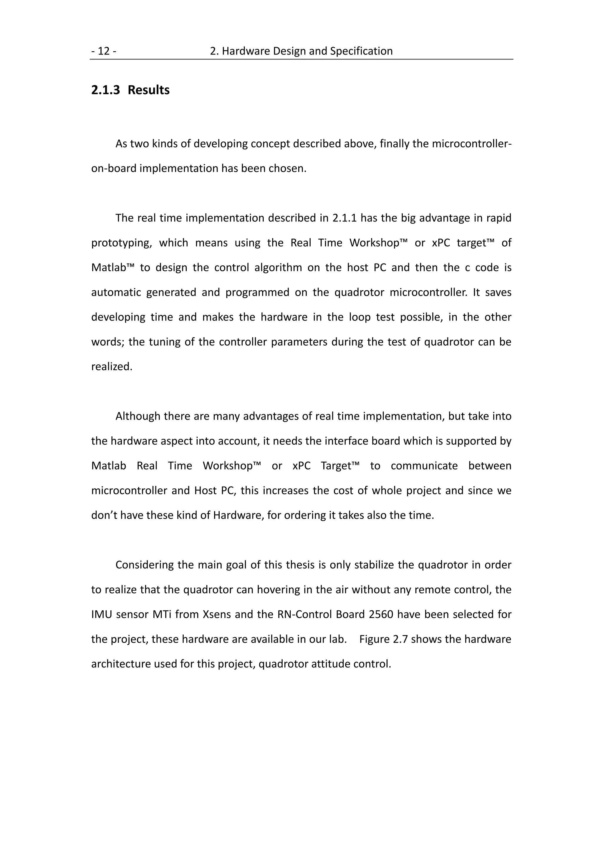 - 12 -                  2. Hardware Design and Specification


2.1.3 Results


     As two kinds of developing concept described above, finally the microcontroller-

on-board implementation has been chosen.



     The real time implementation described in 2.1.1 has the big advantage in rapid

prototyping, which means using the Real Time Workshop™ or xPC target™ of

Matlab™ to design the control algorithm on the host PC and then the c code is

automatic generated and programmed on the quadrotor microcontroller. It saves

developing time and makes the hardware in the loop test possible, in the other

words; the tuning of the controller parameters during the test of quadrotor can be

realized.



     Although there are many advantages of real time implementation, but take into

the hardware aspect into account, it needs the interface board which is supported by

Matlab Real Time Workshop™ or xPC Target™ to communicate between

microcontroller and Host PC, this increases the cost of whole project and since we

don’t have these kind of Hardware, for ordering it takes also the time.



     Considering the main goal of this thesis is only stabilize the quadrotor in order

to realize that the quadrotor can hovering in the air without any remote control, the

IMU sensor MTi from Xsens and the RN-Control Board 2560 have been selected for

the project, these hardware are available in our lab. Figure 2.7 shows the hardware

architecture used for this project, quadrotor attitude control.
 