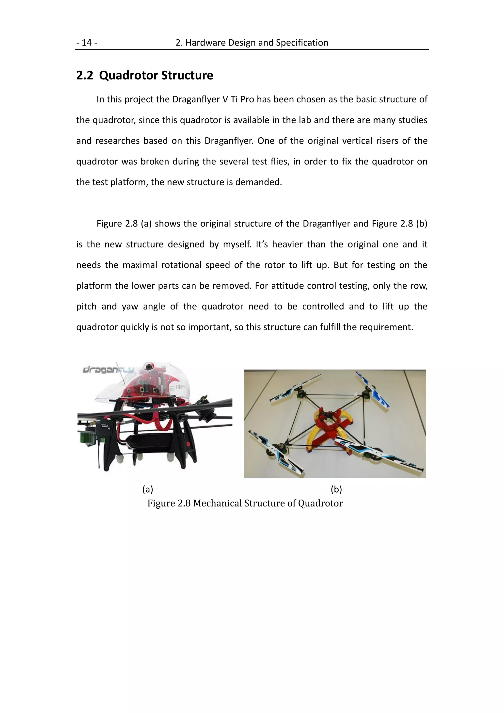 - 14 -                   2. Hardware Design and Specification


2.2 Quadrotor Structure
     In this project the Draganflyer V Ti Pro has been chosen as the basic structure of

the quadrotor, since this quadrotor is available in the lab and there are many studies

and researches based on this Draganflyer. One of the original vertical risers of the

quadrotor was broken during the several test flies, in order to fix the quadrotor on

the test platform, the new structure is demanded.



     Figure 2.8 (a) shows the original structure of the Draganflyer and Figure 2.8 (b)

is the new structure designed by myself. It’s heavier than the original one and it

needs the maximal rotational speed of the rotor to lift up. But for testing on the

platform the lower parts can be removed. For attitude control testing, only the row,

pitch and yaw angle of the quadrotor need to be controlled and to lift up the

quadrotor quickly is not so important, so this structure can fulfill the requirement.




                (a)                                       (b)
                 Figure 2.8 Mechanical Structure of Quadrotor
 