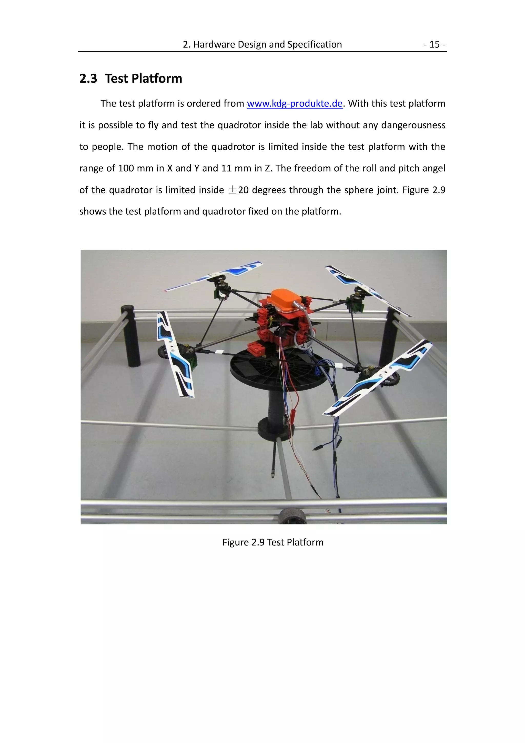 2. Hardware Design and Specification                    - 15 -


2.3 Test Platform
    The test platform is ordered from www.kdg-produkte.de. With this test platform

it is possible to fly and test the quadrotor inside the lab without any dangerousness

to people. The motion of the quadrotor is limited inside the test platform with the

range of 100 mm in X and Y and 11 mm in Z. The freedom of the roll and pitch angel

of the quadrotor is limited inside ±20 degrees through the sphere joint. Figure 2.9

shows the test platform and quadrotor fixed on the platform.




                                 Figure 2.9 Test Platform
 