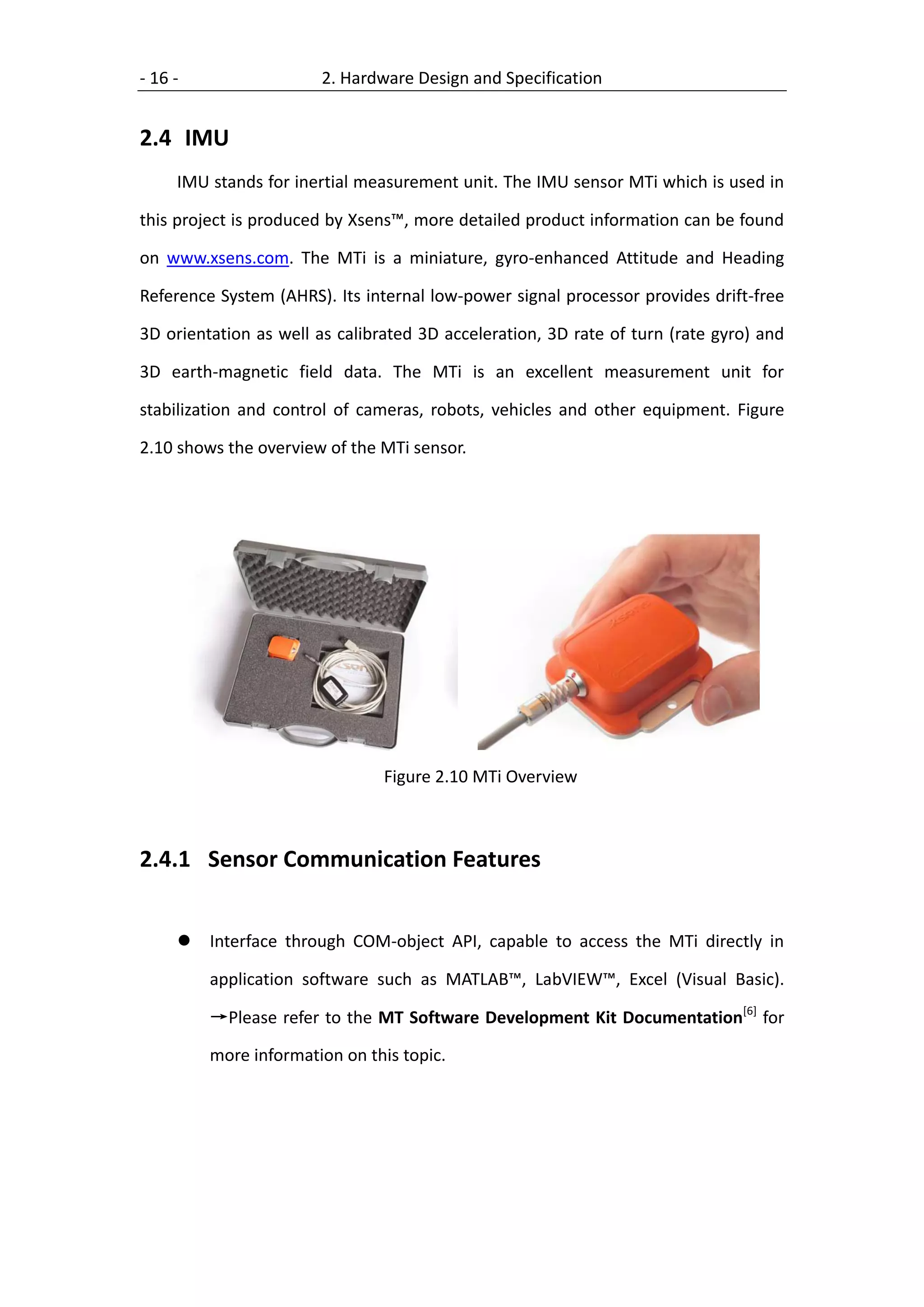 - 16 -                  2. Hardware Design and Specification


2.4 IMU
     IMU stands for inertial measurement unit. The IMU sensor MTi which is used in

this project is produced by Xsens™, more detailed product information can be found

on www.xsens.com. The MTi is a miniature, gyro-enhanced Attitude and Heading

Reference System (AHRS). Its internal low-power signal processor provides drift-free

3D orientation as well as calibrated 3D acceleration, 3D rate of turn (rate gyro) and

3D earth-magnetic field data. The MTi is an excellent measurement unit for

stabilization and control of cameras, robots, vehicles and other equipment. Figure

2.10 shows the overview of the MTi sensor.




                                Figure 2.10 MTi Overview



2.4.1 Sensor Communication Features


        Interface through COM-object API, capable to access the MTi directly in

         application software such as MATLAB™, LabVIEW™, Excel (Visual Basic).

         →Please refer to the MT Software Development Kit Documentation[6] for

         more information on this topic.
 