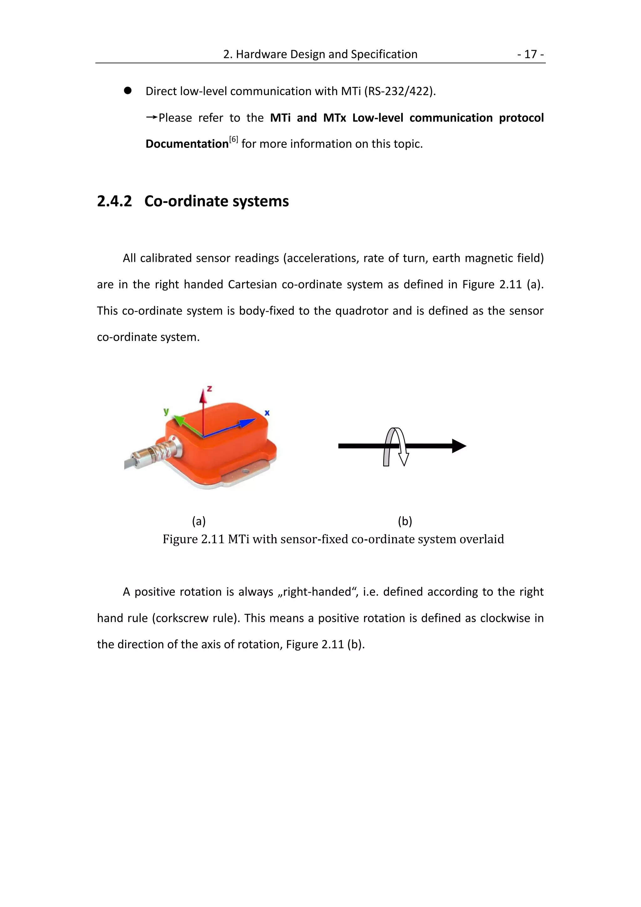 2. Hardware Design and Specification                    - 17 -

        Direct low-level communication with MTi (RS-232/422).

         →Please refer to the MTi and MTx Low-level communication protocol

         Documentation[6] for more information on this topic.



2.4.2 Co-ordinate systems


     All calibrated sensor readings (accelerations, rate of turn, earth magnetic field)

are in the right handed Cartesian co-ordinate system as defined in Figure 2.11 (a).

This co-ordinate system is body-fixed to the quadrotor and is defined as the sensor

co-ordinate system.




                  (a)                                  (b)
             Figure 2.11 MTi with sensor-fixed co-ordinate system overlaid



     A positive rotation is always „right-handed“, i.e. defined according to the right

hand rule (corkscrew rule). This means a positive rotation is defined as clockwise in

the direction of the axis of rotation, Figure 2.11 (b).
 