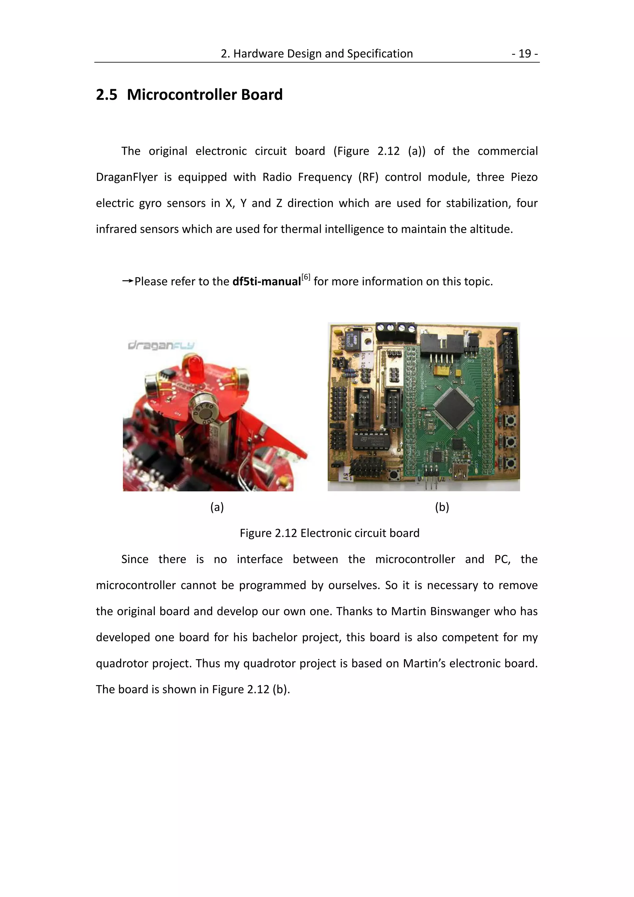 2. Hardware Design and Specification                     - 19 -


2.5 Microcontroller Board


     The original electronic circuit board (Figure 2.12 (a)) of the commercial

DraganFlyer is equipped with Radio Frequency (RF) control module, three Piezo

electric gyro sensors in X, Y and Z direction which are used for stabilization, four

infrared sensors which are used for thermal intelligence to maintain the altitude.



     →Please refer to the df5ti-manual[6] for more information on this topic.




                      (a)                                          (b)

                            Figure 2.12 Electronic circuit board

     Since there is no interface between the microcontroller and PC, the

microcontroller cannot be programmed by ourselves. So it is necessary to remove

the original board and develop our own one. Thanks to Martin Binswanger who has

developed one board for his bachelor project, this board is also competent for my

quadrotor project. Thus my quadrotor project is based on Martin’s electronic board.

The board is shown in Figure 2.12 (b).
 