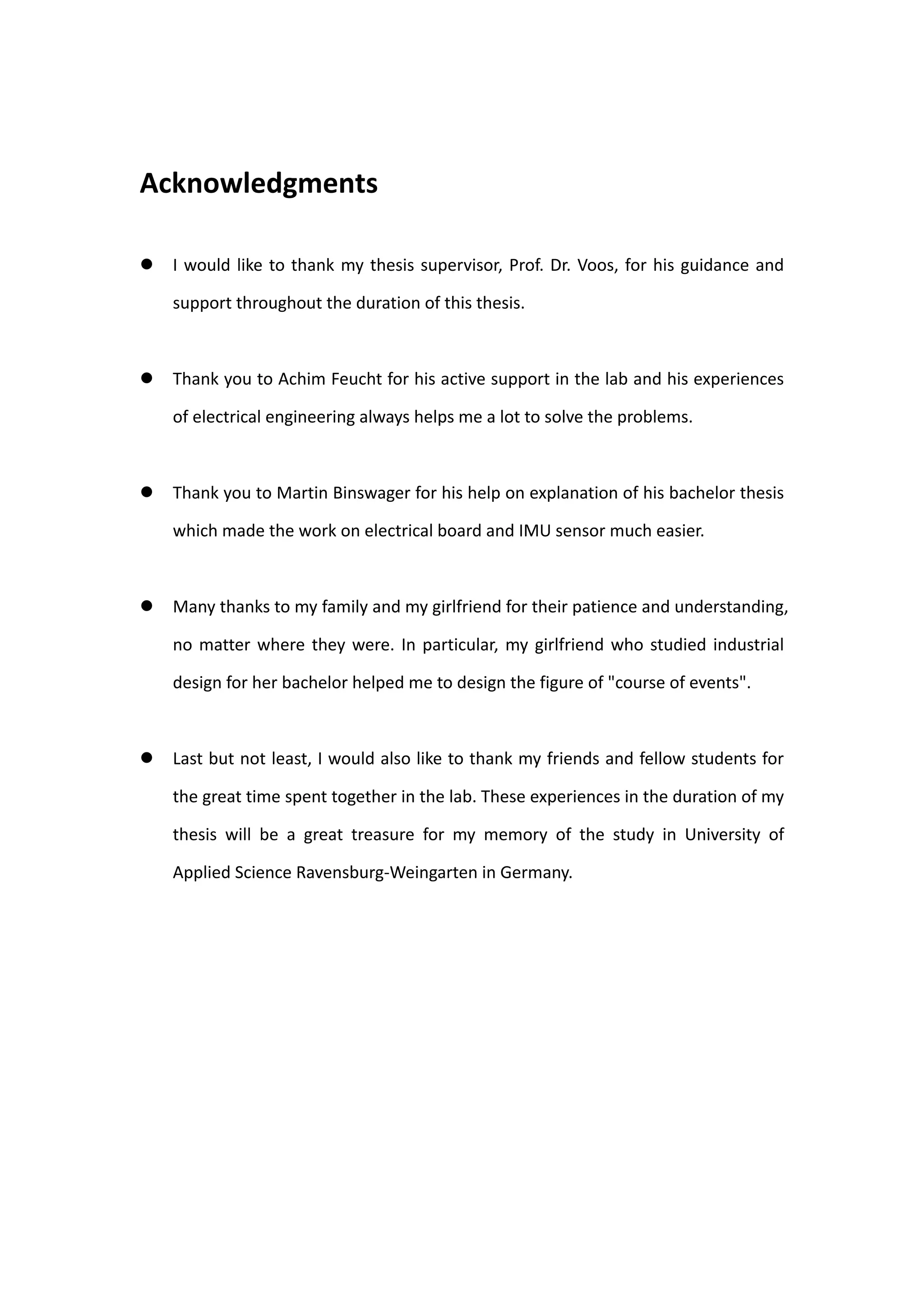 Acknowledgments

   I would like to thank my thesis supervisor, Prof. Dr. Voos, for his guidance and

    support throughout the duration of this thesis.



   Thank you to Achim Feucht for his active support in the lab and his experiences

    of electrical engineering always helps me a lot to solve the problems.



   Thank you to Martin Binswager for his help on explanation of his bachelor thesis

    which made the work on electrical board and IMU sensor much easier.



   Many thanks to my family and my girlfriend for their patience and understanding,

    no matter where they were. In particular, my girlfriend who studied industrial

    design for her bachelor helped me to design the figure of "course of events".



   Last but not least, I would also like to thank my friends and fellow students for

    the great time spent together in the lab. These experiences in the duration of my

    thesis will be a great treasure for my memory of the study in University of

    Applied Science Ravensburg-Weingarten in Germany.
 