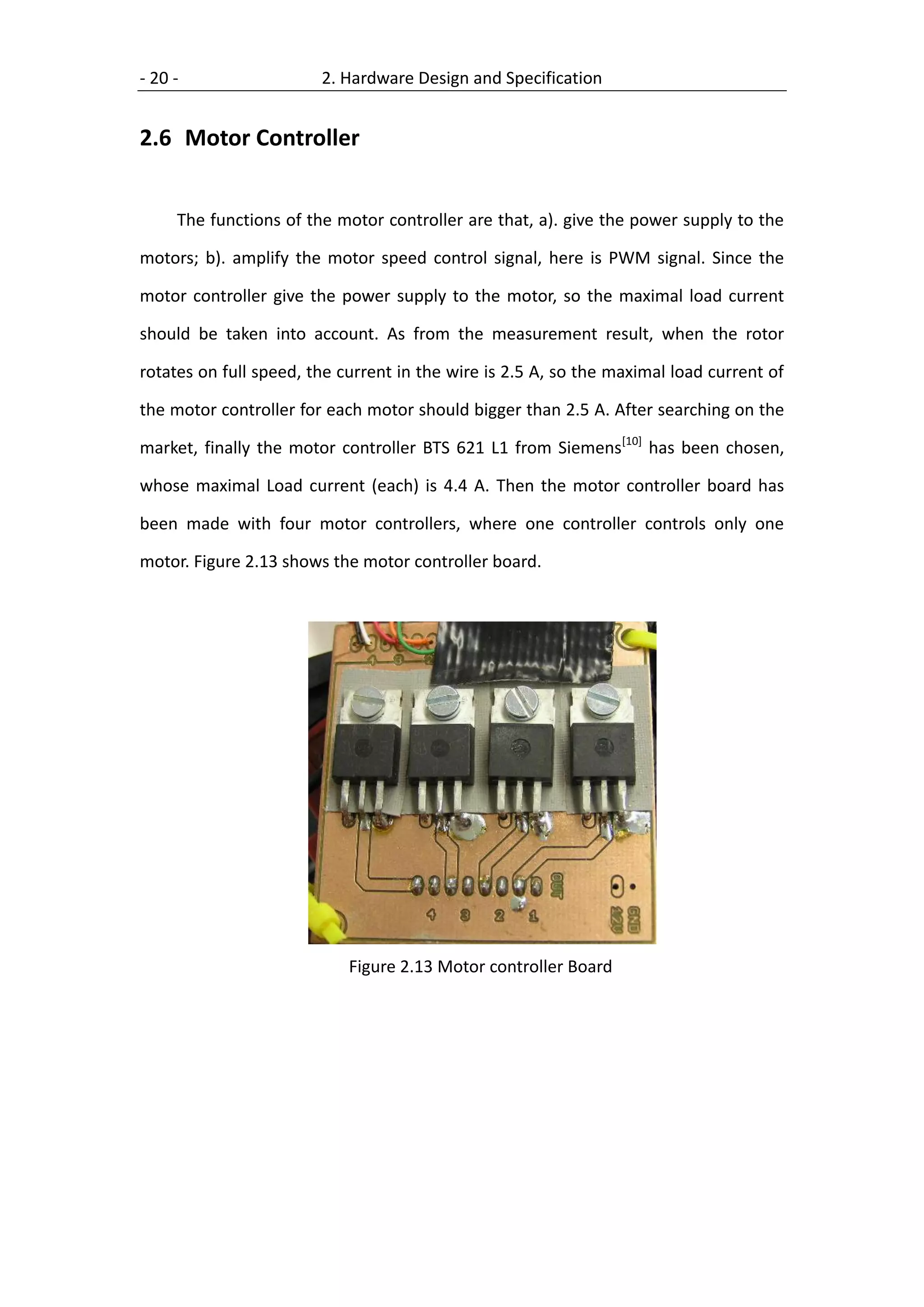 - 20 -                  2. Hardware Design and Specification


2.6 Motor Controller


     The functions of the motor controller are that, a). give the power supply to the

motors; b). amplify the motor speed control signal, here is PWM signal. Since the

motor controller give the power supply to the motor, so the maximal load current

should be taken into account. As from the measurement result, when the rotor

rotates on full speed, the current in the wire is 2.5 A, so the maximal load current of

the motor controller for each motor should bigger than 2.5 A. After searching on the

market, finally the motor controller BTS 621 L1 from Siemens[10] has been chosen,

whose maximal Load current (each) is 4.4 A. Then the motor controller board has

been made with four motor controllers, where one controller controls only one

motor. Figure 2.13 shows the motor controller board.




                            Figure 2.13 Motor controller Board
 