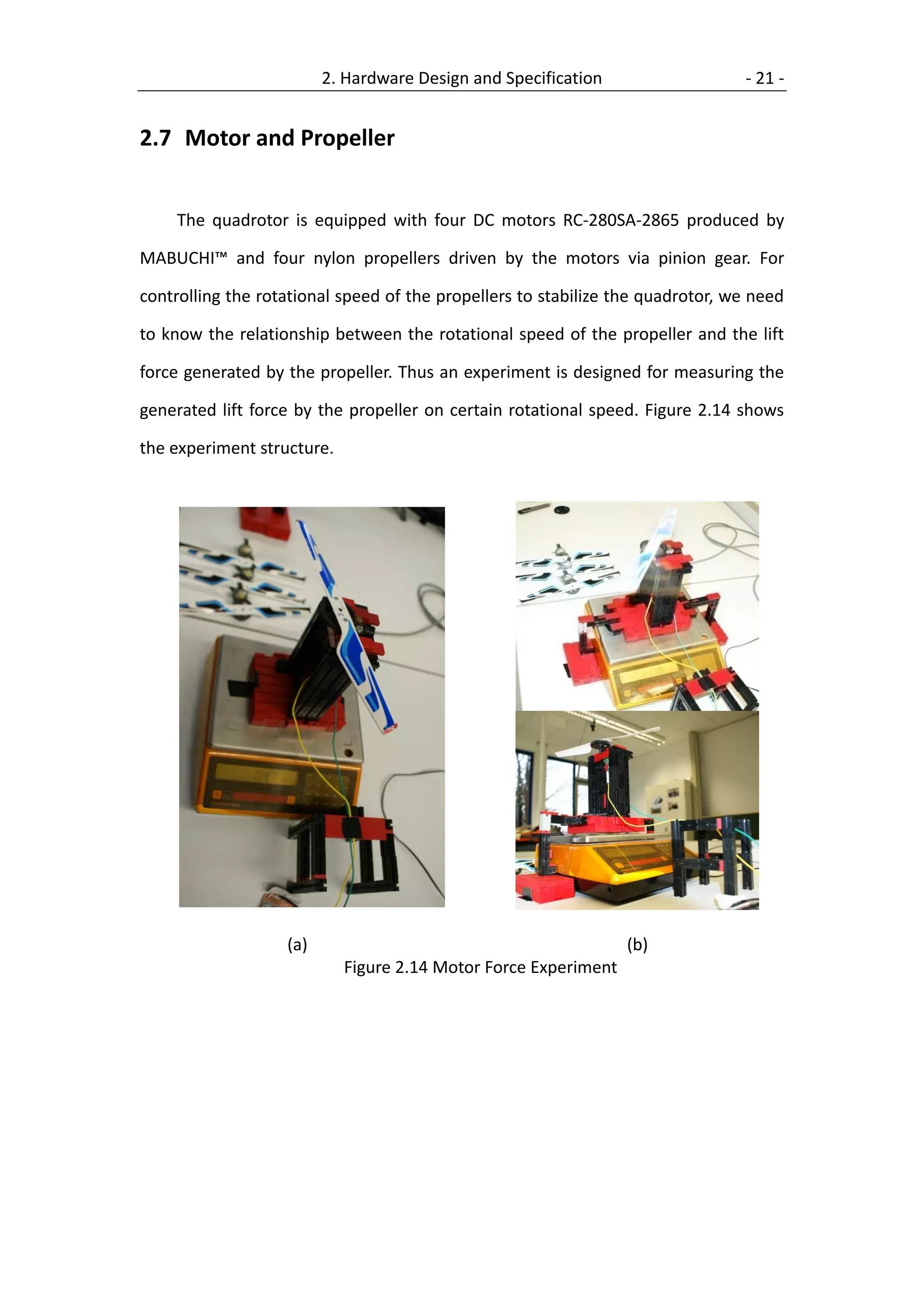 2. Hardware Design and Specification                   - 21 -


2.7 Motor and Propeller


    The quadrotor is equipped with four DC motors RC-280SA-2865 produced by

MABUCHI™ and four nylon propellers driven by the motors via pinion gear. For

controlling the rotational speed of the propellers to stabilize the quadrotor, we need

to know the relationship between the rotational speed of the propeller and the lift

force generated by the propeller. Thus an experiment is designed for measuring the

generated lift force by the propeller on certain rotational speed. Figure 2.14 shows

the experiment structure.




                   (a)                                           (b)
                            Figure 2.14 Motor Force Experiment
 
