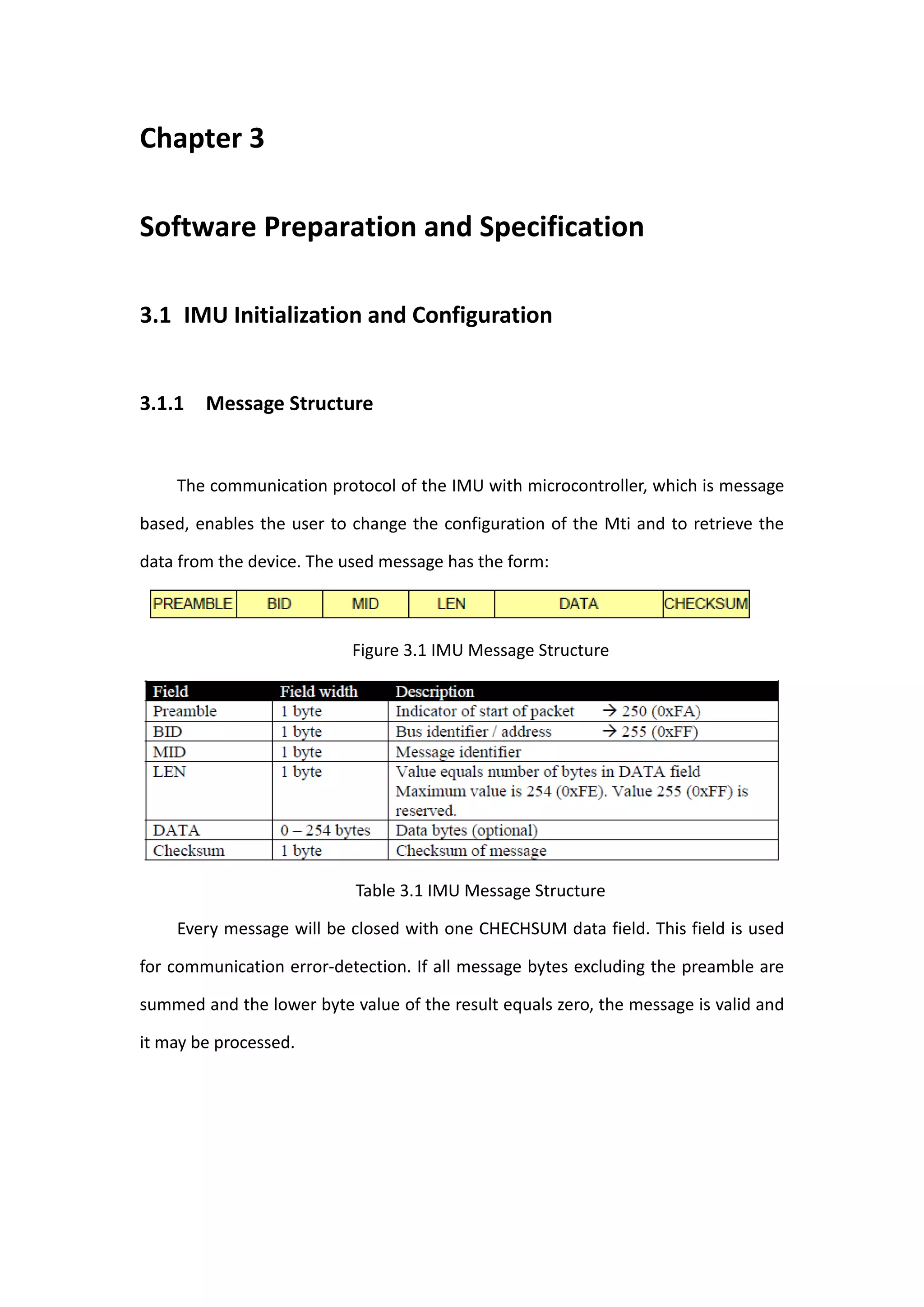 Chapter 3

Software Preparation and Specification

3.1 IMU Initialization and Configuration


3.1.1 Message Structure


    The communication protocol of the IMU with microcontroller, which is message

based, enables the user to change the configuration of the Mti and to retrieve the

data from the device. The used message has the form:



                           Figure 3.1 IMU Message Structure




                           Table 3.1 IMU Message Structure

    Every message will be closed with one CHECHSUM data field. This field is used

for communication error-detection. If all message bytes excluding the preamble are

summed and the lower byte value of the result equals zero, the message is valid and

it may be processed.
 