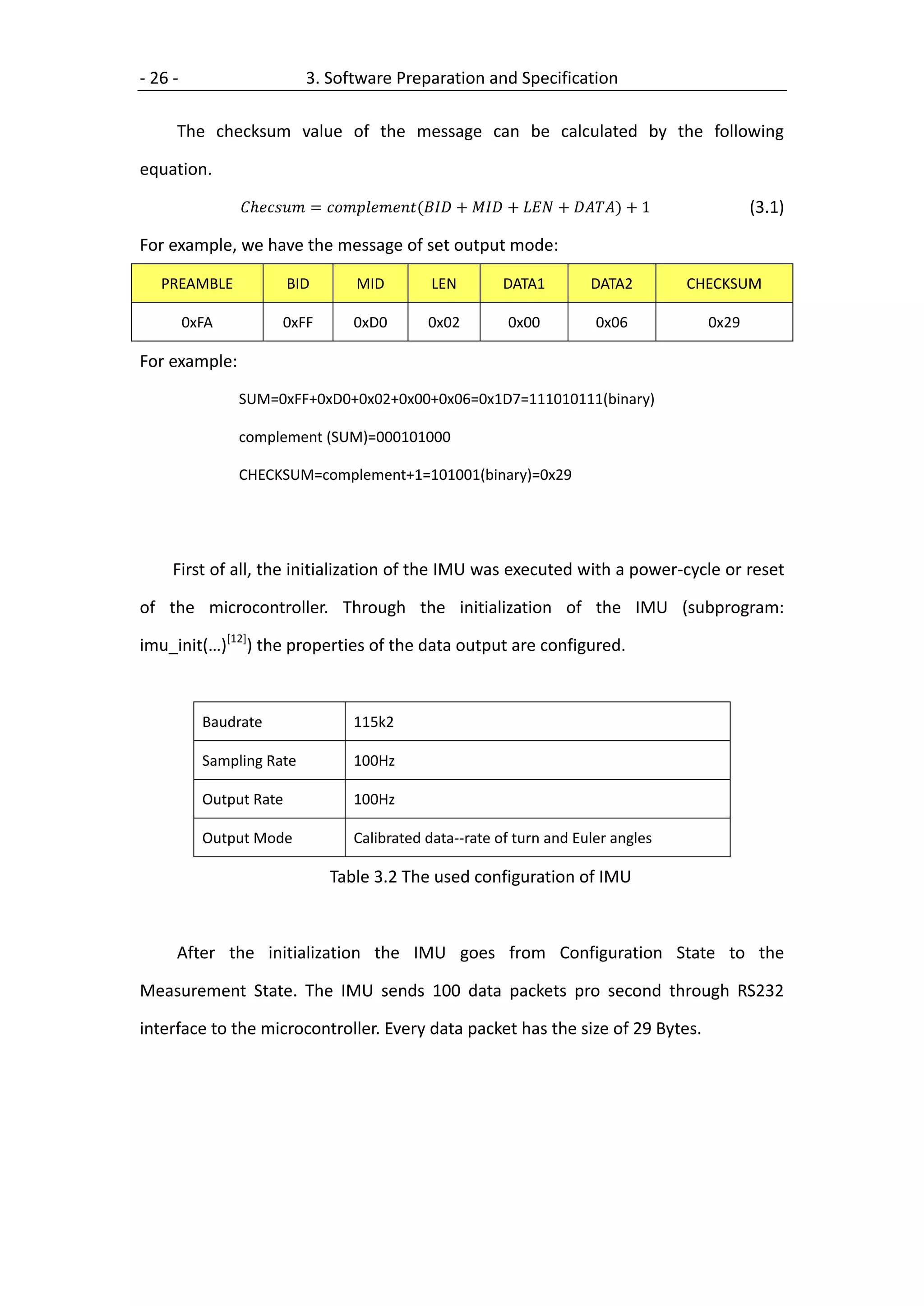 - 26 -                      3. Software Preparation and Specification

     The checksum value of the message can be calculated by the following

equation.

                 = ( +  +  + ) + 1            (3.1)

For example, we have the message of set output mode:

   PREAMBLE              BID          MID           LEN          DATA1            DATA2          CHECKSUM

         0xFA           0xFF         0xD0          0x02           0x00             0x06            0x29

For example:
                SUM=0xFF+0xD0+0x02+0x00+0x06=0x1D7=111010111(binary)

                complement (SUM)=000101000

                CHECKSUM=complement+1=101001(binary)=0x29




     First of all, the initialization of the IMU was executed with a power-cycle or reset

of the microcontroller. Through the initialization of the IMU (subprogram:

imu_init(…)[12]) the properties of the data output are configured.



           Baudrate                  115k2

           Sampling Rate             100Hz

           Output Rate               100Hz

           Output Mode               Calibrated data--rate of turn and Euler angles

                                 Table 3.2 The used configuration of IMU



     After the initialization the IMU goes from Configuration State to the

Measurement State. The IMU sends 100 data packets pro second through RS232

interface to the microcontroller. Every data packet has the size of 29 Bytes.
 