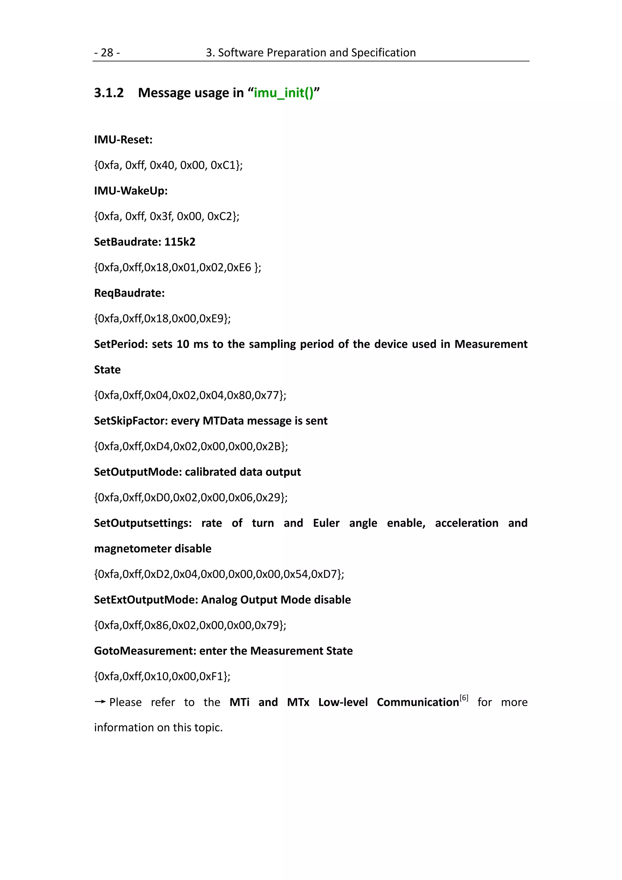 - 28 -                 3. Software Preparation and Specification


3.1.2 Message usage in “imu_init()”


IMU-Reset:

{0xfa, 0xff, 0x40, 0x00, 0xC1};

IMU-WakeUp:

{0xfa, 0xff, 0x3f, 0x00, 0xC2};

SetBaudrate: 115k2

{0xfa,0xff,0x18,0x01,0x02,0xE6 };

ReqBaudrate:

{0xfa,0xff,0x18,0x00,0xE9};

SetPeriod: sets 10 ms to the sampling period of the device used in Measurement

State

{0xfa,0xff,0x04,0x02,0x04,0x80,0x77};

SetSkipFactor: every MTData message is sent

{0xfa,0xff,0xD4,0x02,0x00,0x00,0x2B};

SetOutputMode: calibrated data output

{0xfa,0xff,0xD0,0x02,0x00,0x06,0x29};

SetOutputsettings: rate of turn and Euler angle enable, acceleration and

magnetometer disable

{0xfa,0xff,0xD2,0x04,0x00,0x00,0x00,0x54,0xD7};

SetExtOutputMode: Analog Output Mode disable

{0xfa,0xff,0x86,0x02,0x00,0x00,0x79};

GotoMeasurement: enter the Measurement State

{0xfa,0xff,0x10,0x00,0xF1};

→ Please refer to the MTi and MTx Low-level Communication[6] for more

information on this topic.
 
