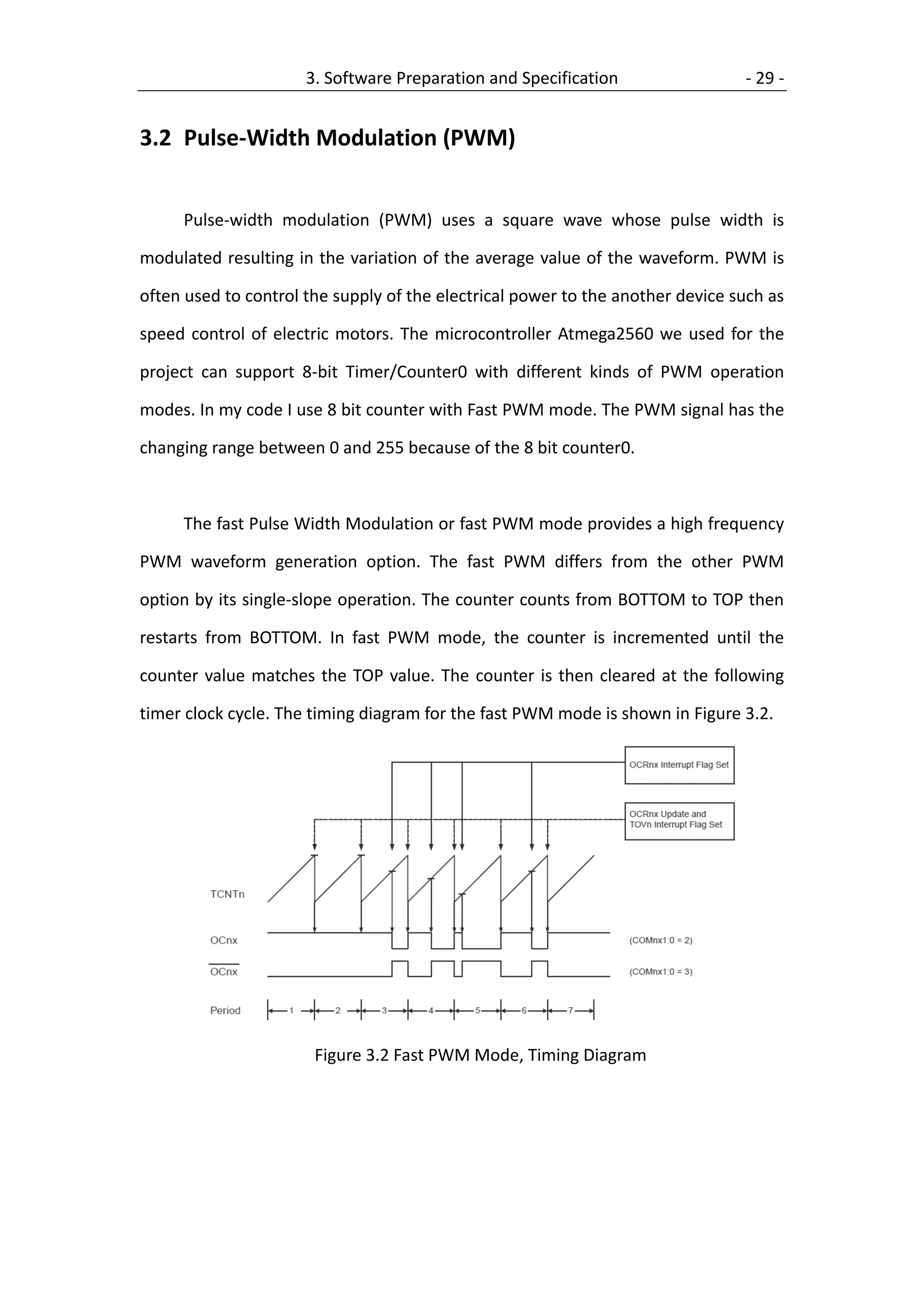3. Software Preparation and Specification                 - 29 -


3.2 Pulse-Width Modulation (PWM)


     Pulse-width modulation (PWM) uses a square wave whose pulse width is

modulated resulting in the variation of the average value of the waveform. PWM is

often used to control the supply of the electrical power to the another device such as

speed control of electric motors. The microcontroller Atmega2560 we used for the

project can support 8-bit Timer/Counter0 with different kinds of PWM operation

modes. In my code I use 8 bit counter with Fast PWM mode. The PWM signal has the

changing range between 0 and 255 because of the 8 bit counter0.



     The fast Pulse Width Modulation or fast PWM mode provides a high frequency

PWM waveform generation option. The fast PWM differs from the other PWM

option by its single-slope operation. The counter counts from BOTTOM to TOP then

restarts from BOTTOM. In fast PWM mode, the counter is incremented until the

counter value matches the TOP value. The counter is then cleared at the following

timer clock cycle. The timing diagram for the fast PWM mode is shown in Figure 3.2.




                       Figure 3.2 Fast PWM Mode, Timing Diagram
 