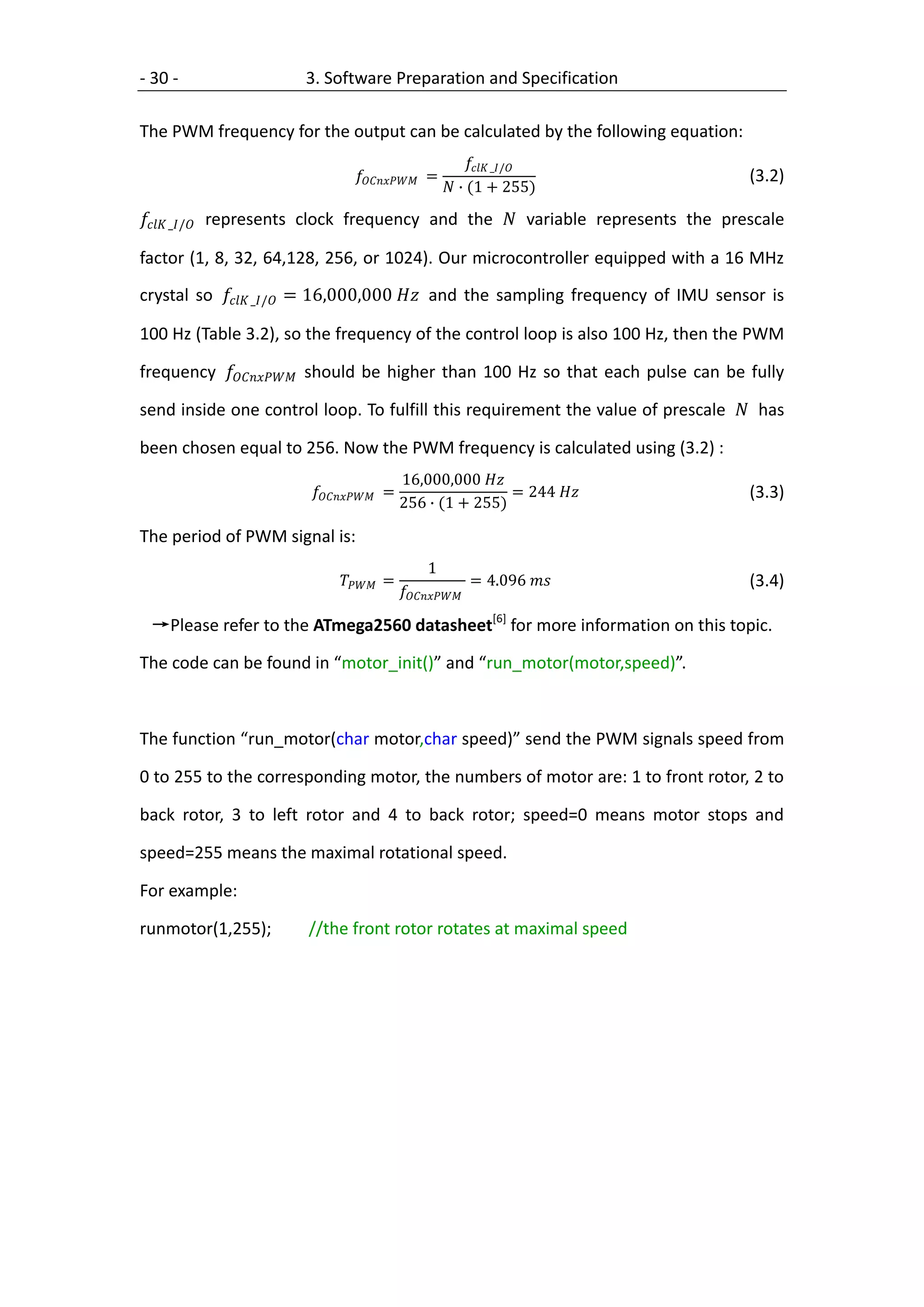- 30 -                3. Software Preparation and Specification

The PWM frequency for the output can be calculated by the following equation:
                                                            _/
                                 =                                 (3.2)
                                                        ∙ (1 + 255)

 _/ represents clock frequency and the  variable represents the prescale

factor (1, 8, 32, 64,128, 256, or 1024). Our microcontroller equipped with a 16 MHz
crystal so  _/ = 16,000,000  and the sampling frequency of IMU sensor is

100 Hz (Table 3.2), so the frequency of the control loop is also 100 Hz, then the PWM

frequency  should be higher than 100 Hz so that each pulse can be fully

send inside one control loop. To fulfill this requirement the value of prescale  has

been chosen equal to 256. Now the PWM frequency is calculated using (3.2) :
                                            16,000,000 
                        =                   = 244              (3.3)
                                            256 ∙ (1 + 255)

The period of PWM signal is:
                                                   1
                              =                        = 4.096         (3.4)
                                            

 →Please refer to the ATmega2560 datasheet[6] for more information on this topic.

The code can be found in “motor_init()” and “run_motor(motor,speed)”.



The function “run_motor(char motor,char speed)” send the PWM signals speed from

0 to 255 to the corresponding motor, the numbers of motor are: 1 to front rotor, 2 to

back rotor, 3 to left rotor and 4 to back rotor; speed=0 means motor stops and

speed=255 means the maximal rotational speed.

For example:

runmotor(1,255);       //the front rotor rotates at maximal speed
 