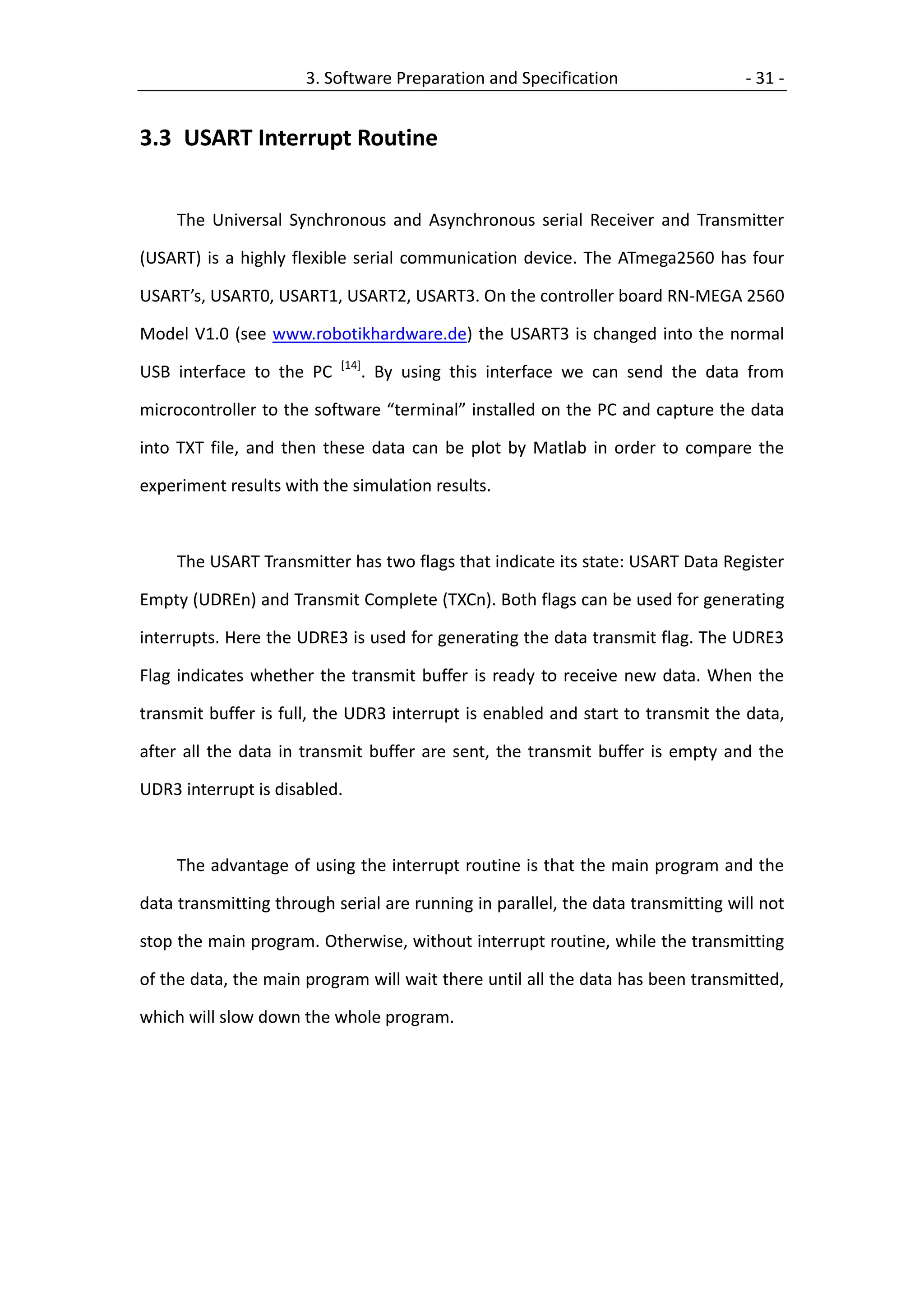 3. Software Preparation and Specification                   - 31 -


3.3 USART Interrupt Routine


     The Universal Synchronous and Asynchronous serial Receiver and Transmitter

(USART) is a highly flexible serial communication device. The ATmega2560 has four

USART’s, USART0, USART1, USART2, USART3. On the controller board RN-MEGA 2560

Model V1.0 (see www.robotikhardware.de) the USART3 is changed into the normal
                           [14]
USB interface to the PC           . By using this interface we can send the data from

microcontroller to the software “terminal” installed on the PC and capture the data

into TXT file, and then these data can be plot by Matlab in order to compare the

experiment results with the simulation results.



     The USART Transmitter has two flags that indicate its state: USART Data Register

Empty (UDREn) and Transmit Complete (TXCn). Both flags can be used for generating

interrupts. Here the UDRE3 is used for generating the data transmit flag. The UDRE3

Flag indicates whether the transmit buffer is ready to receive new data. When the

transmit buffer is full, the UDR3 interrupt is enabled and start to transmit the data,

after all the data in transmit buffer are sent, the transmit buffer is empty and the

UDR3 interrupt is disabled.



     The advantage of using the interrupt routine is that the main program and the

data transmitting through serial are running in parallel, the data transmitting will not

stop the main program. Otherwise, without interrupt routine, while the transmitting

of the data, the main program will wait there until all the data has been transmitted,

which will slow down the whole program.
 