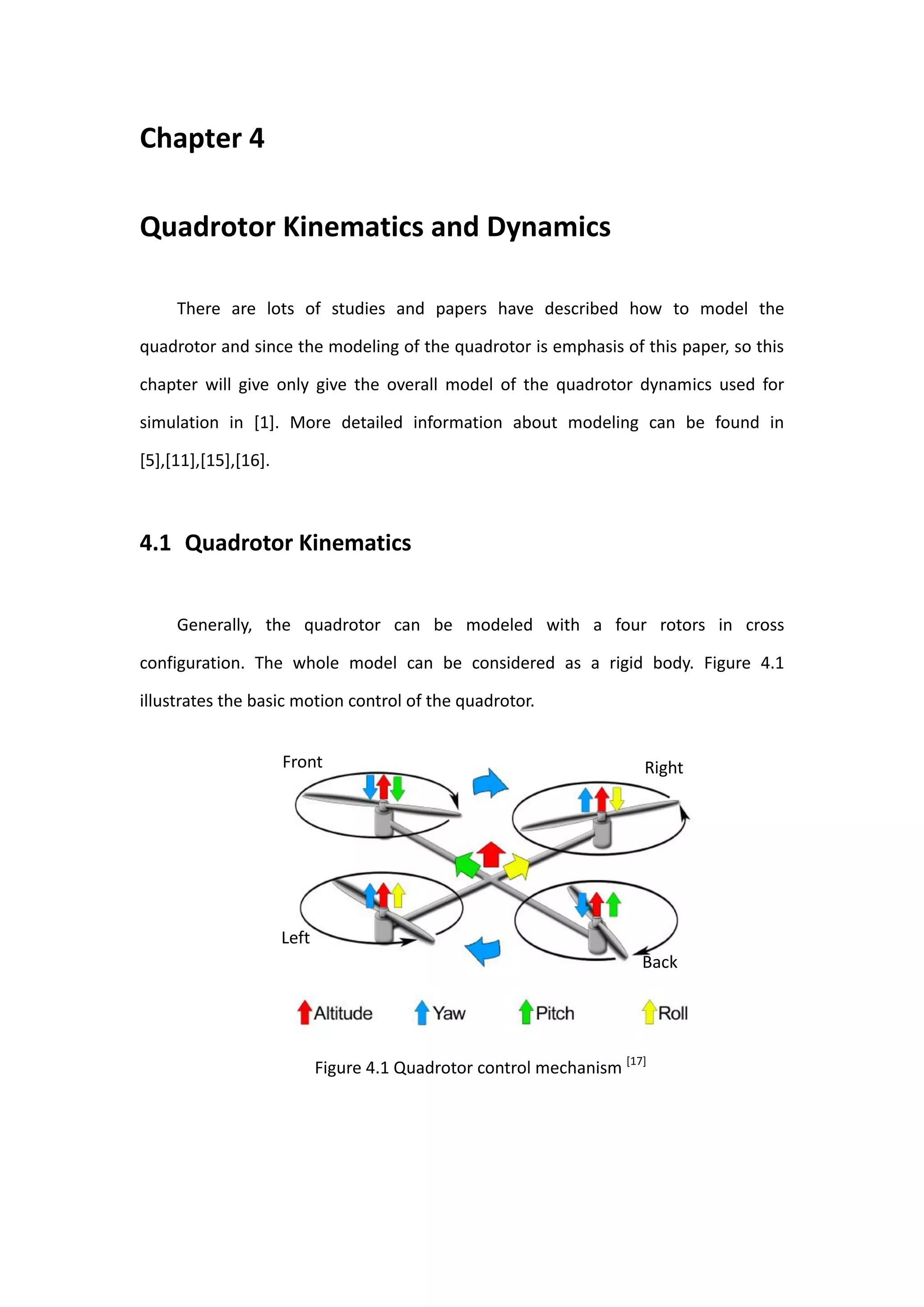 Chapter 4

Quadrotor Kinematics and Dynamics

     There are lots of studies and papers have described how to model the

quadrotor and since the modeling of the quadrotor is emphasis of this paper, so this

chapter will give only give the overall model of the quadrotor dynamics used for

simulation in [1]. More detailed information about modeling can be found in

[5],[11],[15],[16].



4.1 Quadrotor Kinematics


     Generally, the quadrotor can be modeled with a four rotors in cross

configuration. The whole model can be considered as a rigid body. Figure 4.1

illustrates the basic motion control of the quadrotor.


                      Front                                            Right




                      Left
                                                                       Back




                             Figure 4.1 Quadrotor control mechanism [17]
 