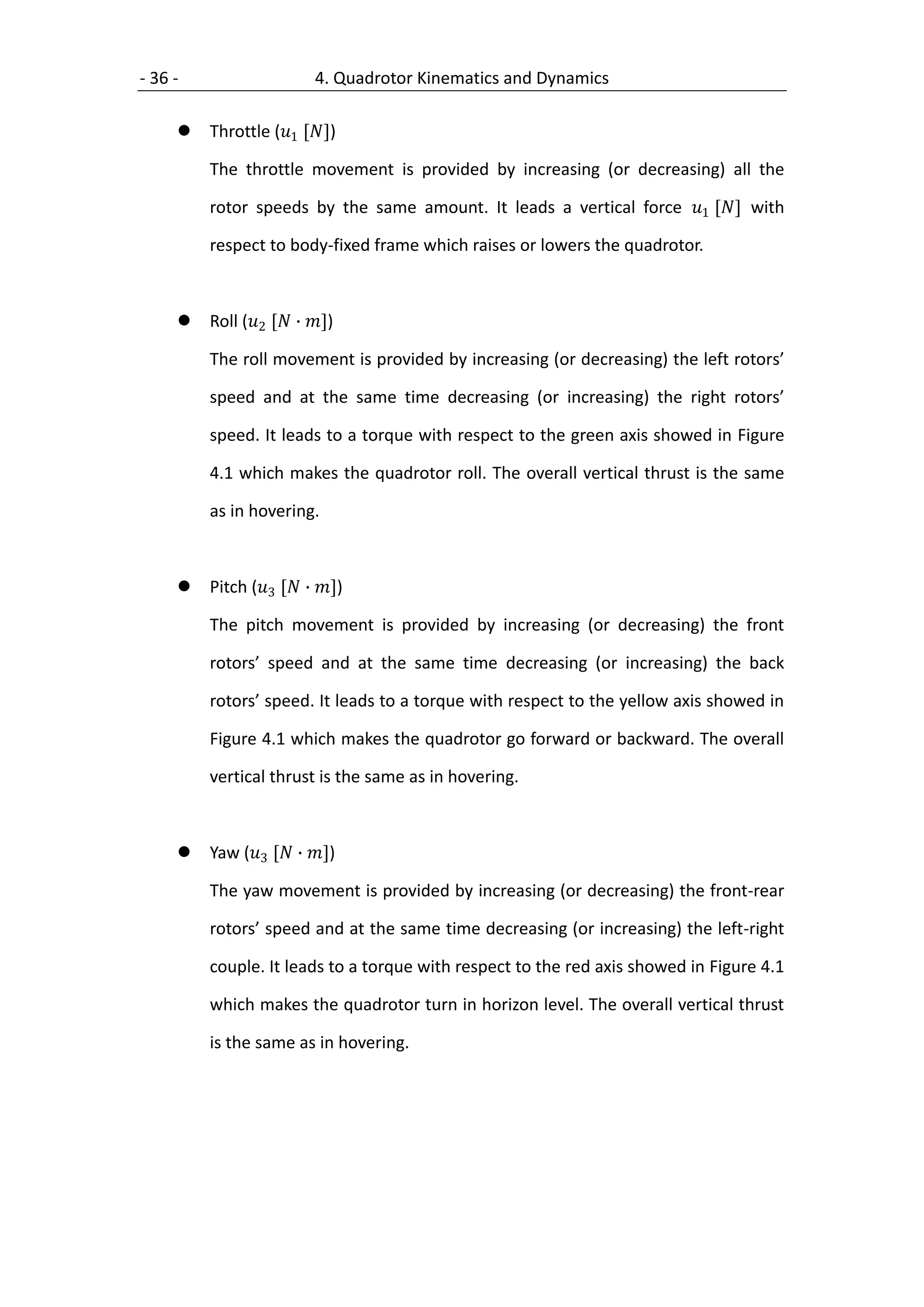 - 36 -                    4. Quadrotor Kinematics and Dynamics

        Throttle (1 [])

         The throttle movement is provided by increasing (or decreasing) all the

         rotor speeds by the same amount. It leads a vertical force 1 [] with

         respect to body-fixed frame which raises or lowers the quadrotor.



        Roll (2 [ ∙ ])

         The roll movement is provided by increasing (or decreasing) the left rotors’

         speed and at the same time decreasing (or increasing) the right rotors’

         speed. It leads to a torque with respect to the green axis showed in Figure

         4.1 which makes the quadrotor roll. The overall vertical thrust is the same

         as in hovering.



        Pitch (3 [ ∙ ])

         The pitch movement is provided by increasing (or decreasing) the front

         rotors’ speed and at the same time decreasing (or increasing) the back

         rotors’ speed. It leads to a torque with respect to the yellow axis showed in

         Figure 4.1 which makes the quadrotor go forward or backward. The overall

         vertical thrust is the same as in hovering.



        Yaw (3 [ ∙ ])

         The yaw movement is provided by increasing (or decreasing) the front-rear

         rotors’ speed and at the same time decreasing (or increasing) the left-right

         couple. It leads to a torque with respect to the red axis showed in Figure 4.1

         which makes the quadrotor turn in horizon level. The overall vertical thrust

         is the same as in hovering.
 