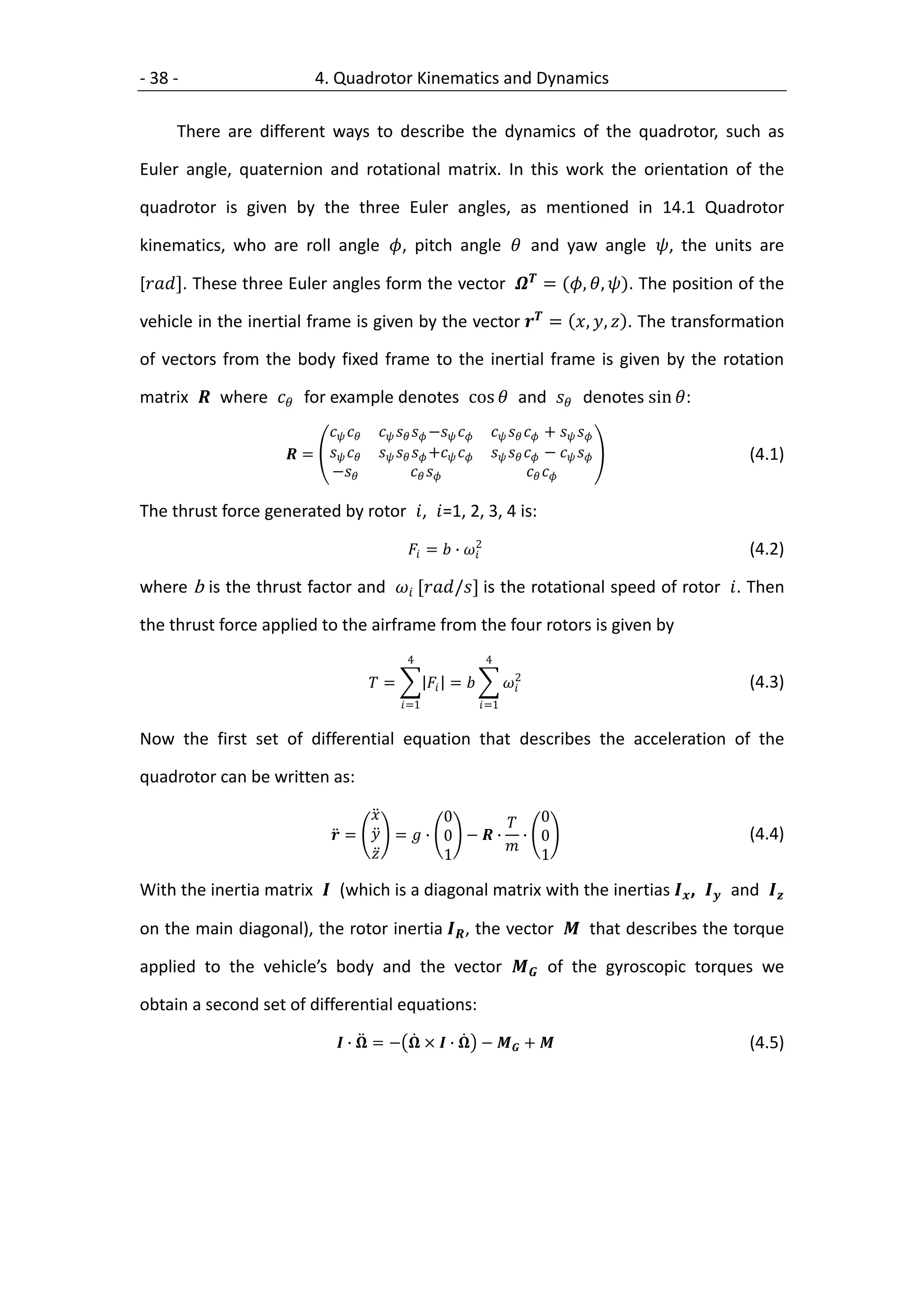 - 38 -                    4. Quadrotor Kinematics and Dynamics

     There are different ways to describe the dynamics of the quadrotor, such as

Euler angle, quaternion and rotational matrix. In this work the orientation of the

quadrotor is given by the three Euler angles, as mentioned in 14.1 Quadrotor

kinematics, who are roll angle , pitch angle  and yaw angle , the units are

[]. These three Euler angles form the vector  = (, , ). The position of the

vehicle in the inertial frame is given by the vector  = , ,  . The transformation

of vectors from the body fixed frame to the inertial frame is given by the rotation

matrix  where  for example denotes cos  and  denotes sin :
                                  −         +  
                      =         +         −     (4.1)
                           −                                         

The thrust force generated by rotor , =1, 2, 3, 4 is:
                                                            2
                                               =  ∙                                     (4.2)

where b is the thrust factor and  [/] is the rotational speed of rotor . Then

the thrust force applied to the airframe from the four rotors is given by
                                              4                     4
                                                                            2
                                       =           =                                  (4.3)
                                             =1                  =1


Now the first set of differential equation that describes the acceleration of the

quadrotor can be written as:

                                          0        0
                              =  =  ∙ 0 −  ∙ ∙ 0                                          (4.4)
                                                  
                                            1          1

With the inertia matrix  (which is a diagonal matrix with the inertias  ,  and 

on the main diagonal), the rotor inertia  , the vector  that describes the torque

applied to the vehicle’s body and the vector  of the gyroscopic torques we

obtain a second set of differential equations:

                               ∙  = −  ×  ∙  −  +                                 (4.5)
 