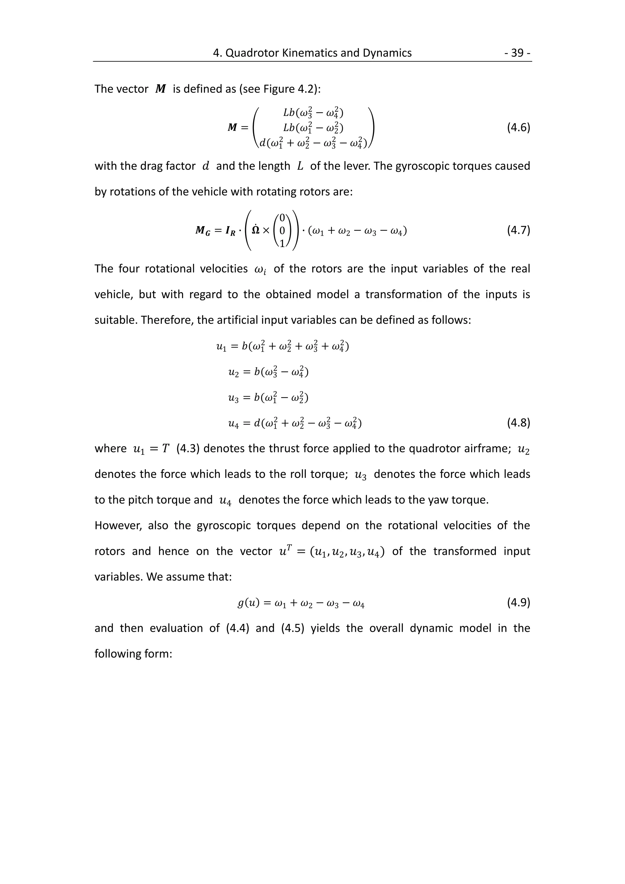 4. Quadrotor Kinematics and Dynamics                     - 39 -

The vector  is defined as (see Figure 4.2):
                                             2     2
                                      (3 − 4 )
                                             2     2
                            =       (1 − 2 )                            (4.6)
                                     2      2     2    2
                                (1 + 2 − 3 − 4 )

with the drag factor  and the length  of the lever. The gyroscopic torques caused

by rotations of the vehicle with rotating rotors are:

                                       0
                     =  ∙  × 0     ∙ (1 + 2 − 3 − 4 )           (4.7)
                                       1

The four rotational velocities  of the rotors are the input variables of the real

vehicle, but with regard to the obtained model a transformation of the inputs is

suitable. Therefore, the artificial input variables can be defined as follows:
                                    2     2     2     2
                         1 = (1 + 2 + 3 + 4 )
                                      2     2
                           2 = (3 − 4 )
                                      2     2
                           3 = (1 − 2 )
                                      2     2     2     2
                           4 = (1 + 2 − 3 − 4 )                       (4.8)

where 1 =  (4.3) denotes the thrust force applied to the quadrotor airframe; 2

denotes the force which leads to the roll torque; 3 denotes the force which leads

to the pitch torque and 4 denotes the force which leads to the yaw torque.

However, also the gyroscopic torques depend on the rotational velocities of the

rotors and hence on the vector  = (1 , 2 , 3 , 4 ) of the transformed input

variables. We assume that:

                                = 1 + 2 − 3 − 4                       (4.9)

and then evaluation of (4.4) and (4.5) yields the overall dynamic model in the

following form:
 