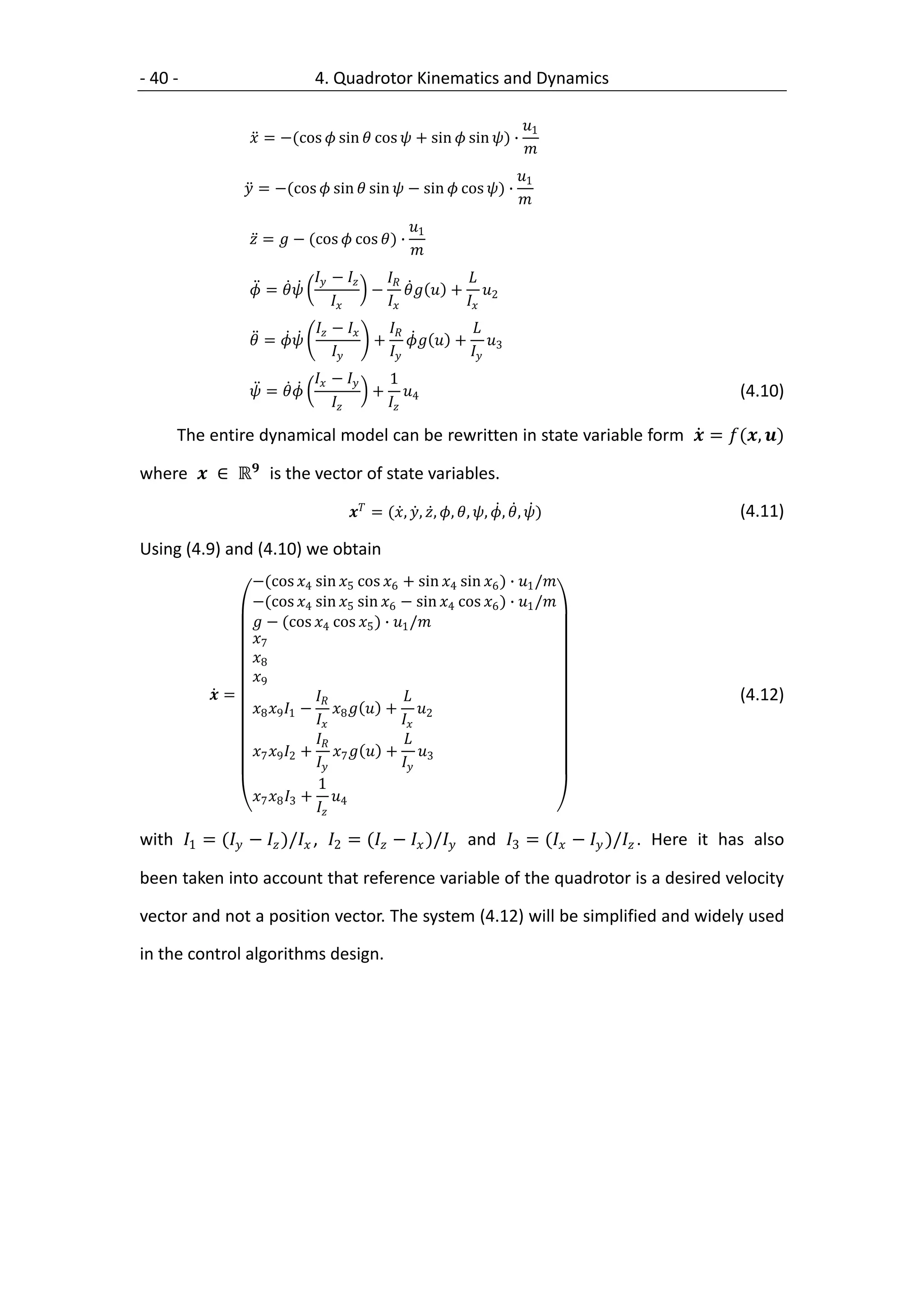 - 40 -                         4. Quadrotor Kinematics and Dynamics

                                                                          1
                   = −(cos  sin  cos  + sin  sin ) ∙
                                                                          
                                                                         1
                   = −(cos  sin  sin  − sin  cos ) ∙
                                                                         
                                                 1
                   =  − (cos  cos ) ∙
                                                 
                                −          
                   =                 −   + 2
                                              
                                −          
                   =                 +   + 3
                                              
                                −    1
                   =                 + 4                                                   (4.10)
                                        

      The entire dynamical model can be rewritten in state variable form  = (, )

where  ∈ ℝ is the vector of state variables.

                                     = (, , , , , , , , )                    (4.11)

Using (4.9) and (4.10) we obtain
                   −(cos 4 sin 5 cos 6 + sin 4 sin 6 ) ∙ 1 /
                   −(cos 4 sin 5 sin 6 − sin 4 cos 6 ) ∙ 1 /
                    − (cos 4 cos 5 ) ∙ 1 /
                   7
                   8
                   9
            =                                                                              (4.12)
                   8 9 1 − 8   + 2
                                           
                                            
                   7 9 2 + 7   + 3
                                           
                                 1
                   7 8 3 + 4
                                

with 1 = ( −  )/ , 2 = ( −  )/ and 3 = ( −  )/ . Here it has also

been taken into account that reference variable of the quadrotor is a desired velocity

vector and not a position vector. The system (4.12) will be simplified and widely used

in the control algorithms design.
 