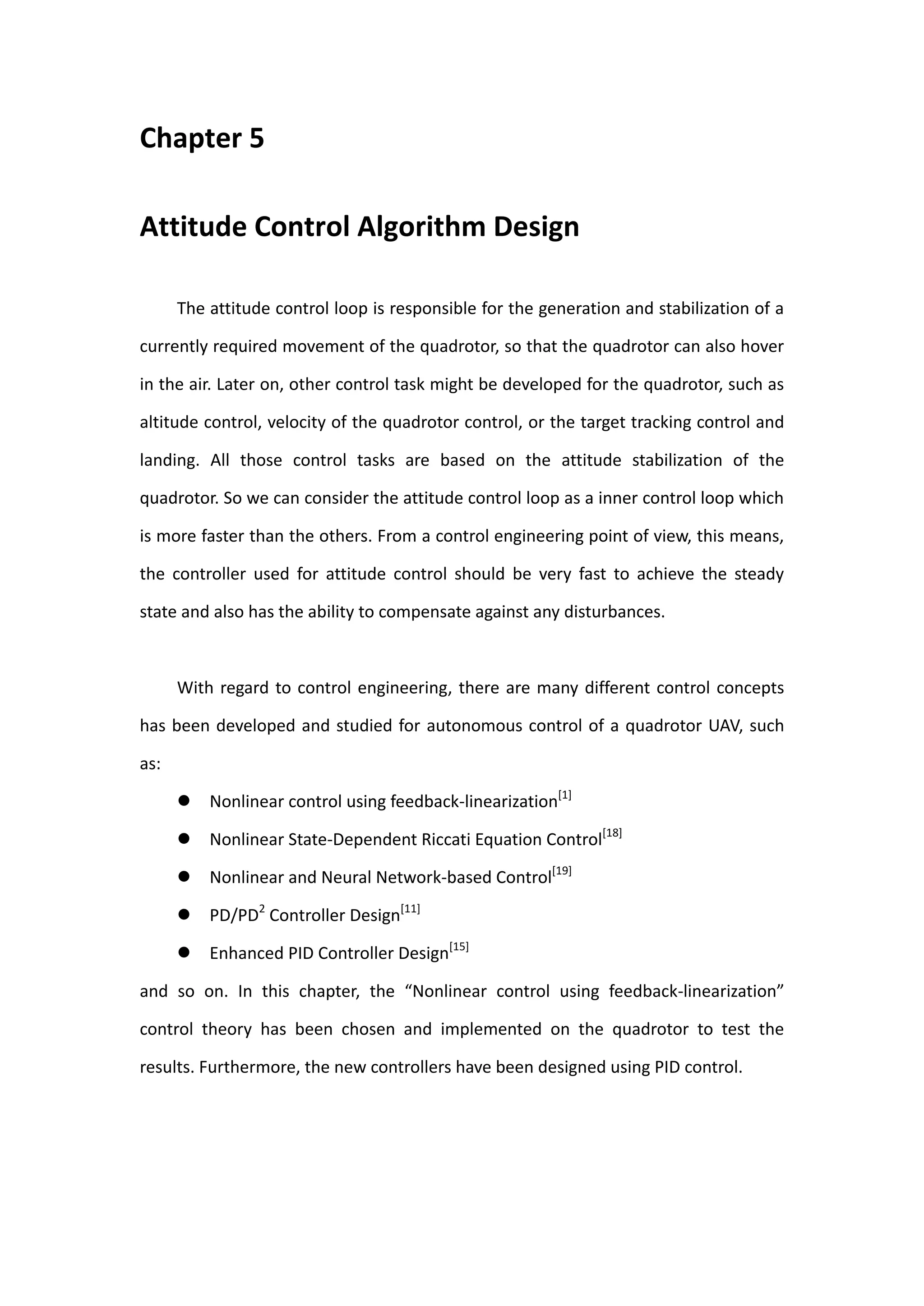 Chapter 5

Attitude Control Algorithm Design

      The attitude control loop is responsible for the generation and stabilization of a

currently required movement of the quadrotor, so that the quadrotor can also hover

in the air. Later on, other control task might be developed for the quadrotor, such as

altitude control, velocity of the quadrotor control, or the target tracking control and

landing. All those control tasks are based on the attitude stabilization of the

quadrotor. So we can consider the attitude control loop as a inner control loop which

is more faster than the others. From a control engineering point of view, this means,

the controller used for attitude control should be very fast to achieve the steady

state and also has the ability to compensate against any disturbances.



      With regard to control engineering, there are many different control concepts

has been developed and studied for autonomous control of a quadrotor UAV, such

as:

         Nonlinear control using feedback-linearization[1]

         Nonlinear State-Dependent Riccati Equation Control[18]

         Nonlinear and Neural Network-based Control[19]

         PD/PD2 Controller Design[11]

         Enhanced PID Controller Design[15]

and so on. In this chapter, the “Nonlinear control using feedback-linearization”

control theory has been chosen and implemented on the quadrotor to test the

results. Furthermore, the new controllers have been designed using PID control.
 