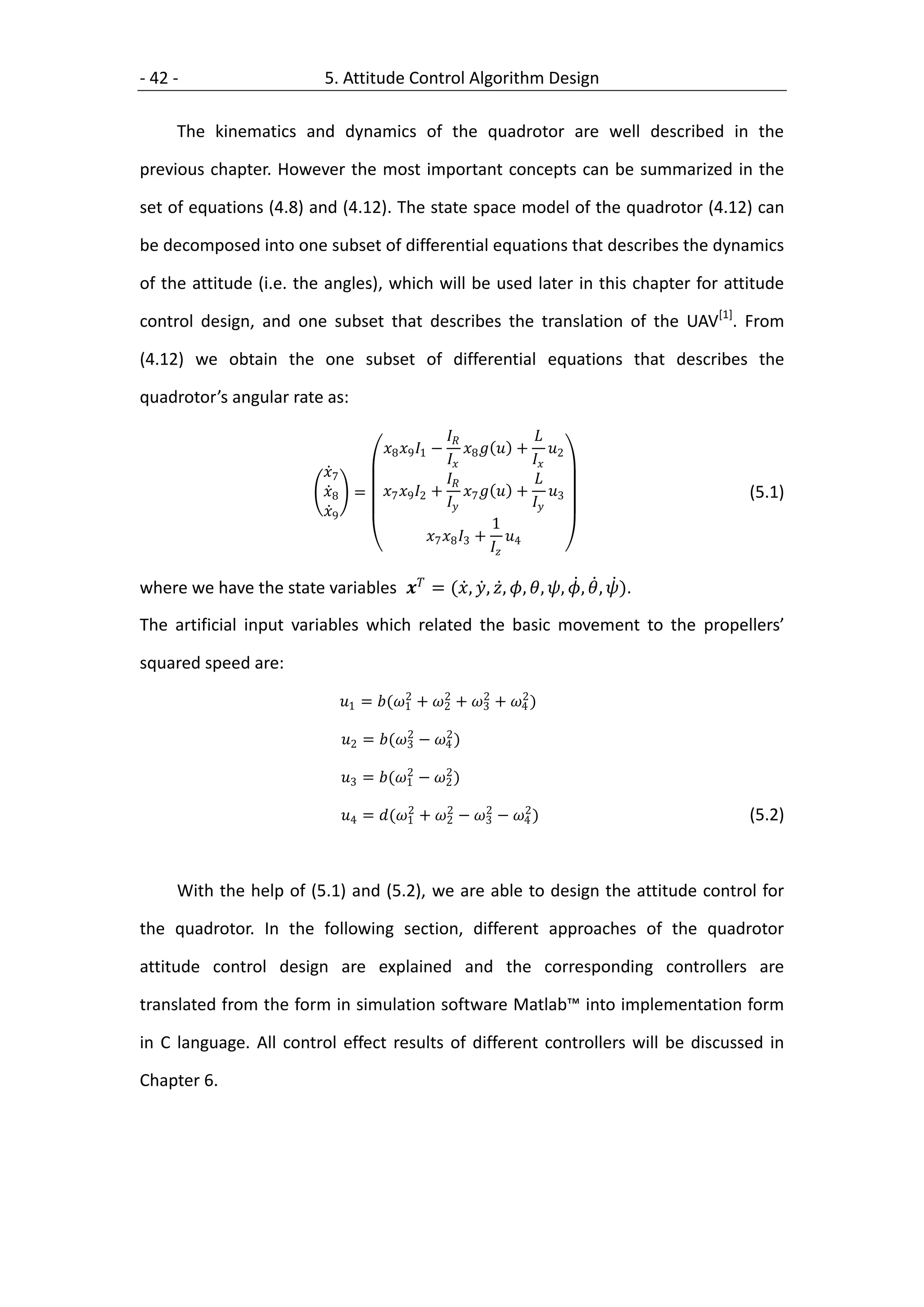 - 42 -                       5. Attitude Control Algorithm Design

     The kinematics and dynamics of the quadrotor are well described in the

previous chapter. However the most important concepts can be summarized in the

set of equations (4.8) and (4.12). The state space model of the quadrotor (4.12) can

be decomposed into one subset of differential equations that describes the dynamics

of the attitude (i.e. the angles), which will be used later in this chapter for attitude

control design, and one subset that describes the translation of the UAV[1]. From

(4.12) we obtain the one subset of differential equations that describes the

quadrotor’s angular rate as:

                                                                   
                                       8 9 1 −           + 2
                                                        8         
                             7                                   
                             8 =     7 9 2 + 7   + 3               (5.1)
                                                                  
                             9
                                                                  1
                                                  7 8 3 + 4
                                                                 

where we have the state variables  = (, , , , , , ,  , ).
The artificial input variables which related the basic movement to the propellers’

squared speed are:
                                           2     2     2     2
                                1 = (1 + 2 + 3 + 4 )
                                           2     2
                                2 = (3 − 4 )
                                           2     2
                                3 = (1 − 2 )
                                           2     2     2     2
                                4 = (1 + 2 − 3 − 4 )                   (5.2)



     With the help of (5.1) and (5.2), we are able to design the attitude control for

the quadrotor. In the following section, different approaches of the quadrotor

attitude control design are explained and the corresponding controllers are

translated from the form in simulation software Matlab™ into implementation form

in C language. All control effect results of different controllers will be discussed in

Chapter 6.
 
