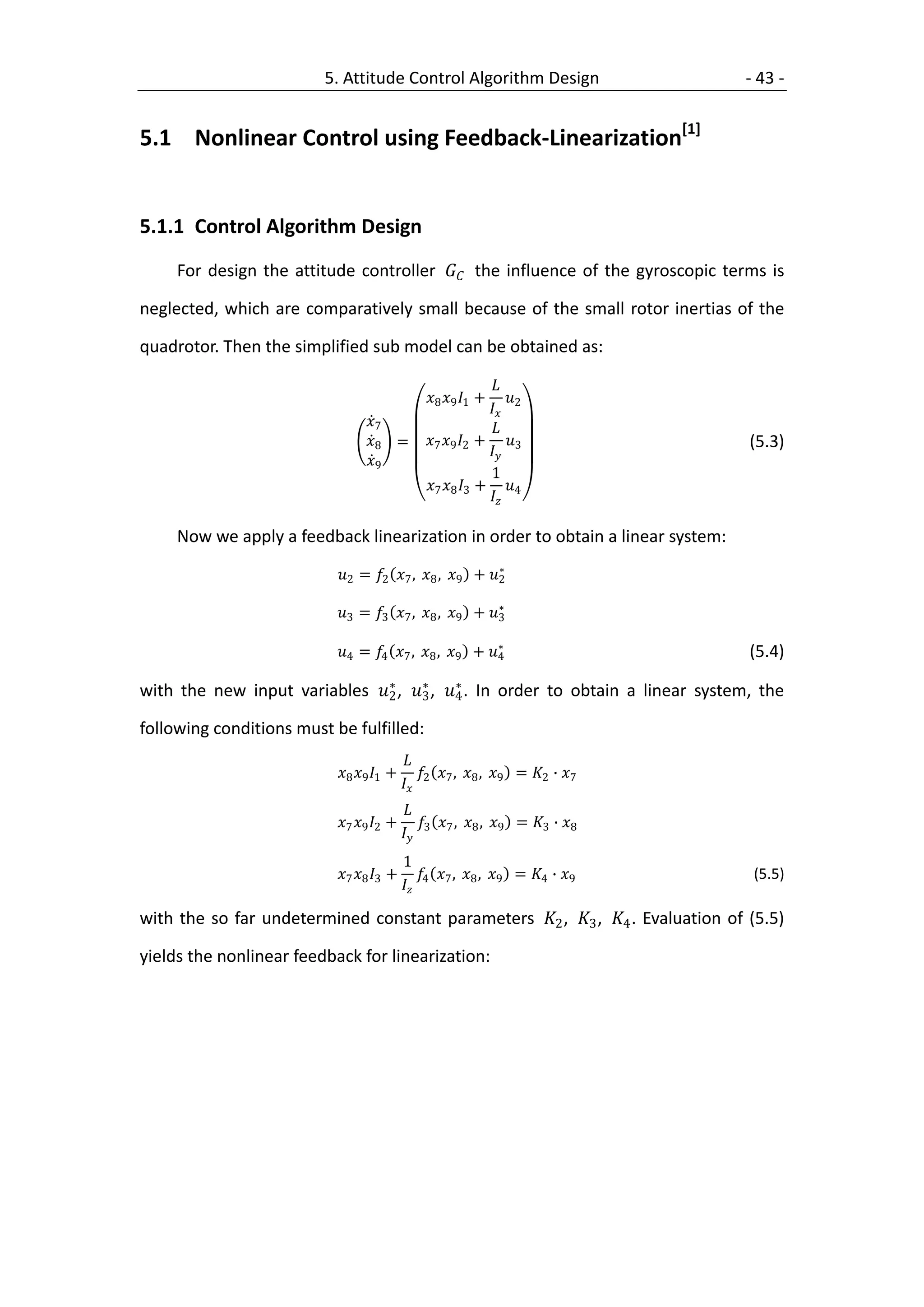 5. Attitude Control Algorithm Design                    - 43 -


5.1 Nonlinear Control using Feedback-Linearization[1]


5.1.1 Control Algorithm Design
     For design the attitude controller  the influence of the gyroscopic terms is

neglected, which are comparatively small because of the small rotor inertias of the

quadrotor. Then the simplified sub model can be obtained as:

                                                             
                                               8 9 1 +     
                                                             2
                                 7                         
                                 8 =         7 9 2 + 3                 (5.3)
                                                            
                                 9
                                                             1
                                               7 8 3 + 4
                                                            

     Now we apply a feedback linearization in order to obtain a linear system:
                                                         ∗
                           2 = 2 7 , 8 , 9 + 2
                                                         ∗
                           3 = 3 7 , 8 , 9 + 3

                                                         ∗
                           4 = 4 7 , 8 , 9 + 4                       (5.4)
                               ∗     ∗     ∗
with the new input variables 2 , 3 , 4 . In order to obtain a linear system, the

following conditions must be fulfilled:
                                            
                           8 9 1 +         ,  ,  = 2 ∙ 7
                                            2 7 8 9
                                            
                           7 9 2 +         ,  ,  = 3 ∙ 8
                                            3 7 8 9
                                            1
                           7 8 3 +         ,  ,  = 4 ∙ 9        (5.5)
                                            4 7 8 9

with the so far undetermined constant parameters 2 , 3 , 4 . Evaluation of (5.5)

yields the nonlinear feedback for linearization:
 