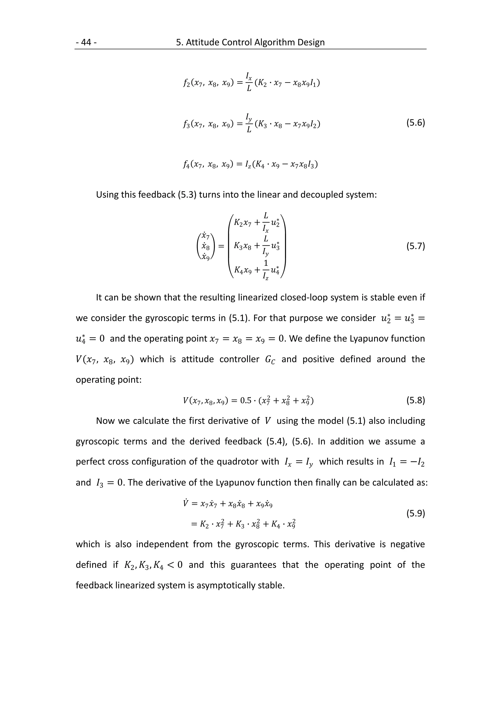 - 44 -                   5. Attitude Control Algorithm Design


                                                   
                           2 7 , 8 , 9 =        ( ∙  − 8 9 1 )
                                                     2 7


                                                   
                           3 7 , 8 , 9 =        ( ∙  − 7 9 2 )    (5.6)
                                                     3 8


                           4 7 , 8 , 9 =  (4 ∙ 9 − 7 8 3 )


     Using this feedback (5.3) turns into the linear and decoupled system:

                                                         ∗
                                              2 7 +     
                                                        2
                                  7                    ∗
                                  8 =       3 8 + 3                         (5.7)
                                                       
                                  9
                                                        1 ∗
                                              4 9 + 4
                                                       

     It can be shown that the resulting linearized closed-loop system is stable even if
                                                                          ∗     ∗
we consider the gyroscopic terms in (5.1). For that purpose we consider 2 = 3 =
  ∗
4 = 0 and the operating point 7 = 8 = 9 = 0. We define the Lyapunov function

(7 , 8 , 9 ) which is attitude controller  and positive defined around the

operating point:
                                                         2     2     2
                            7 , 8 , 9 = 0.5 ∙ (7 + 8 + 9 )            (5.8)

     Now we calculate the first derivative of  using the model (5.1) also including

gyroscopic terms and the derived feedback (5.4), (5.6). In addition we assume a
perfect cross configuration of the quadrotor with  =  which results in 1 = −2

and 3 = 0. The derivative of the Lyapunov function then finally can be calculated as:

                            = 7 7 + 8 8 + 9 9
                                                                                    (5.9)
                                        2           2           2
                              = 2 ∙ 7 + 3 ∙ 8 + 4 ∙ 9

which is also independent from the gyroscopic terms. This derivative is negative

defined if 2 , 3 , 4 < 0 and this guarantees that the operating point of the

feedback linearized system is asymptotically stable.
 