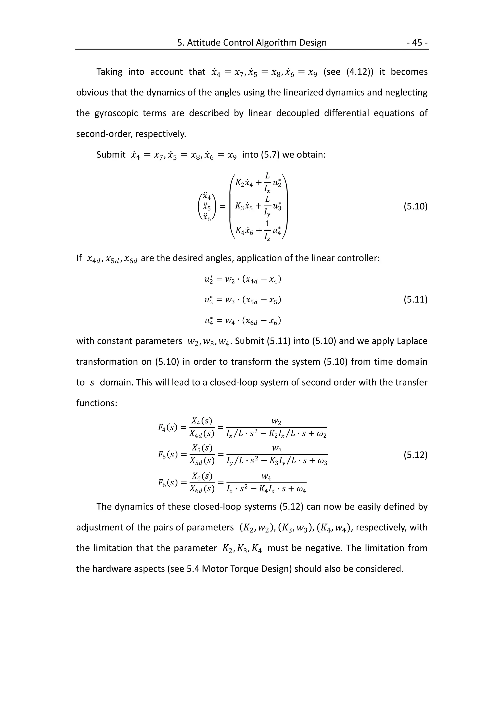 5. Attitude Control Algorithm Design                         - 45 -

     Taking into account that 4 = 7 , 5 = 8 , 6 = 9 (see (4.12)) it becomes

obvious that the dynamics of the angles using the linearized dynamics and neglecting

the gyroscopic terms are described by linear decoupled differential equations of

second-order, respectively.

     Submit 4 = 7 , 5 = 8 , 6 = 9 into (5.7) we obtain:

                                                            ∗
                                                  2 4 +    
                                                           2
                                      4                   ∗
                                      5 =      3 5 + 3                           (5.10)
                                                          
                                      6
                                                           1 ∗
                                                 4 6 + 4
                                                          

If 4 , 5 , 6 are the desired angles, application of the linear controller:
                                         ∗
                                       2 = 2 ∙ 4 − 4
                                         ∗
                                       3 = 3 ∙ 5 − 5                           (5.11)
                                         ∗
                                       4 = 4 ∙ 6 − 6

with constant parameters 2 , 3 , 4 . Submit (5.11) into (5.10) and we apply Laplace

transformation on (5.10) in order to transform the system (5.10) from time domain

to  domain. This will lead to a closed-loop system of second order with the transfer

functions:
                                   4 ()                    2
                       4  =             =             2 −    ∙  + 
                                  4 ()   ∙        2             2
                                   5 ()                    3
                       5  =             =             2 −    ∙  +          (5.12)
                                  5 ()   ∙        3             3

                                   6 ()                 4
                       6  =             =          2 −   ∙  + 
                                  6 ()  ∙        4          4

     The dynamics of these closed-loop systems (5.12) can now be easily defined by

adjustment of the pairs of parameters 2 , 2 , 3 , 3 , (4 , 4 ), respectively, with

the limitation that the parameter 2 , 3 , 4 must be negative. The limitation from

the hardware aspects (see 5.4 Motor Torque Design) should also be considered.
 