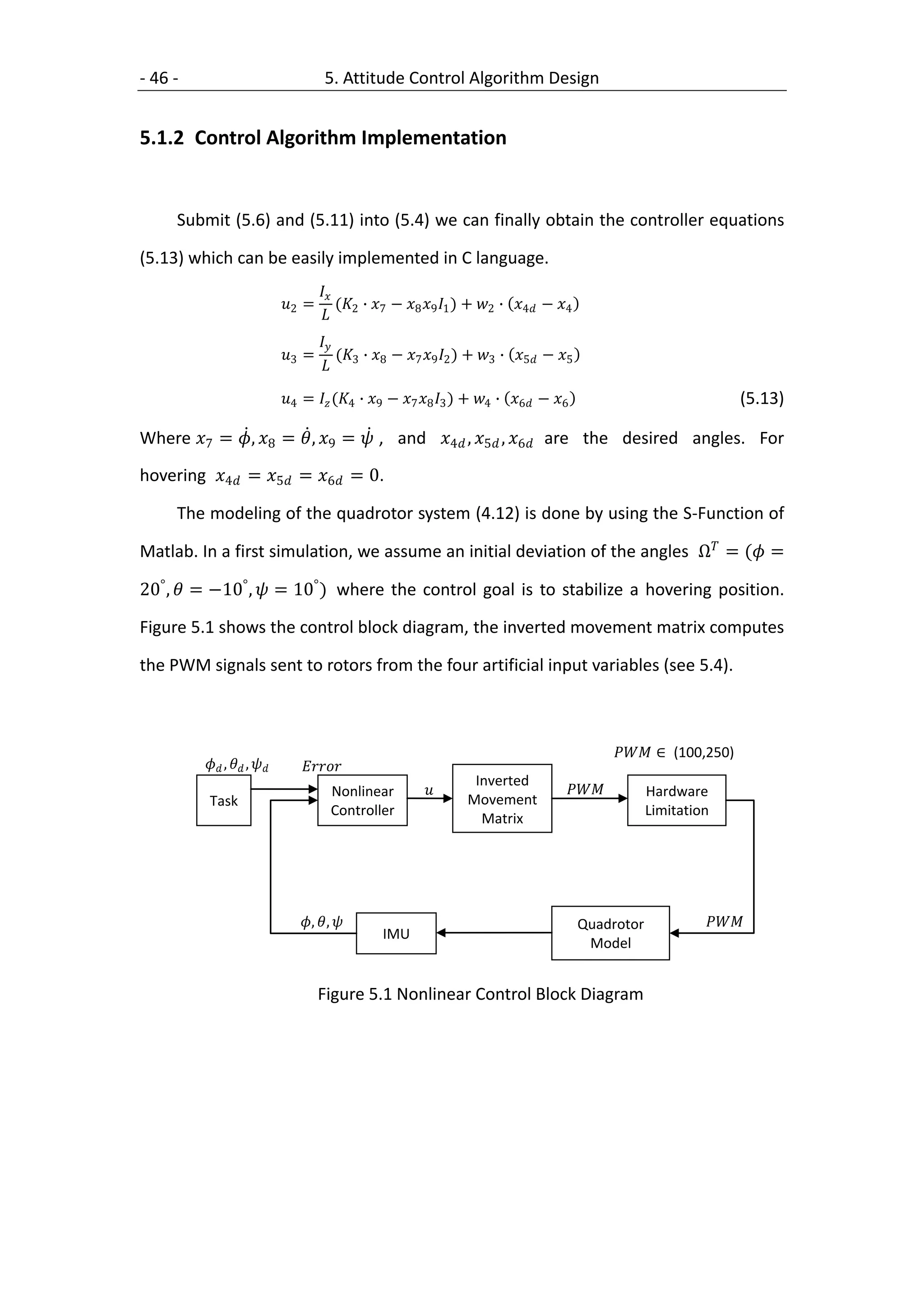 - 46 -                                 5. Attitude Control Algorithm Design


5.1.2 Control Algorithm Implementation


     Submit (5.6) and (5.11) into (5.4) we can finally obtain the controller equations

(5.13) which can be easily implemented in C language.
                                      
                              2 =        ( ∙  − 8 9 1 ) + 2 ∙ 4 − 4
                                        2 7
                                      
                              3 =        ( ∙  − 7 9 2 ) + 3 ∙ 5 − 5
                                        3 8

                              4 =  (4 ∙ 9 − 7 8 3 ) + 4 ∙ 6 − 6                             (5.13)

Where 7 = , 8 =  , 9 =  , and 4 , 5 , 6 are the desired angles. For

hovering 4 = 5 = 6 = 0.

     The modeling of the quadrotor system (4.12) is done by using the S-Function of

Matlab. In a first simulation, we assume an initial deviation of the angles Ω = ( =

20°,  = −10°,  = 10°) where the control goal is to stabilize a hovering position.

Figure 5.1 shows the control block diagram, the inverted movement matrix computes

the PWM signals sent to rotors from the four artificial input variables (see 5.4).



                                                                                                ∈ (100,250)
          ,  ,        
                                                                   Inverted
                                         Nonlinear                                            Hardware
          Task                                                    Movement
                                         Controller                                                   Limitation
                                                                    Matrix




                                 , ,                                                Quadrotor            
                                                  IMU
                                                                                           Model


                                      Figure 5.1 Nonlinear Control Block Diagram
 