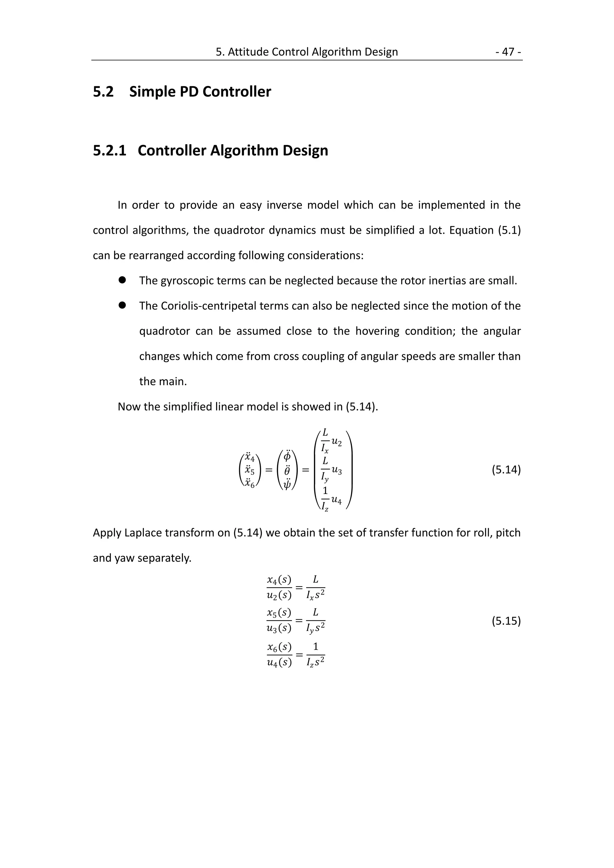 5. Attitude Control Algorithm Design                     - 47 -


5.2 Simple PD Controller


5.2.1 Controller Algorithm Design


     In order to provide an easy inverse model which can be implemented in the

control algorithms, the quadrotor dynamics must be simplified a lot. Equation (5.1)

can be rearranged according following considerations:

        The gyroscopic terms can be neglected because the rotor inertias are small.

        The Coriolis-centripetal terms can also be neglected since the motion of the

         quadrotor can be assumed close to the hovering condition; the angular

         changes which come from cross coupling of angular speeds are smaller than

         the main.

     Now the simplified linear model is showed in (5.14).

                                                    
                                                       
                                                    2
                               4                
                               5 =  =                                       (5.14)
                                                    3
                               6   
                                                    1
                                                       
                                                    4

Apply Laplace transform on (5.14) we obtain the set of transfer function for roll, pitch

and yaw separately.
                                   4 ()     
                                            =
                                   2 ()   2
                                   5 ()    
                                            =                                     (5.15)
                                   3 ()   2
                                   6 ()     1
                                            =
                                   4 ()   2
 