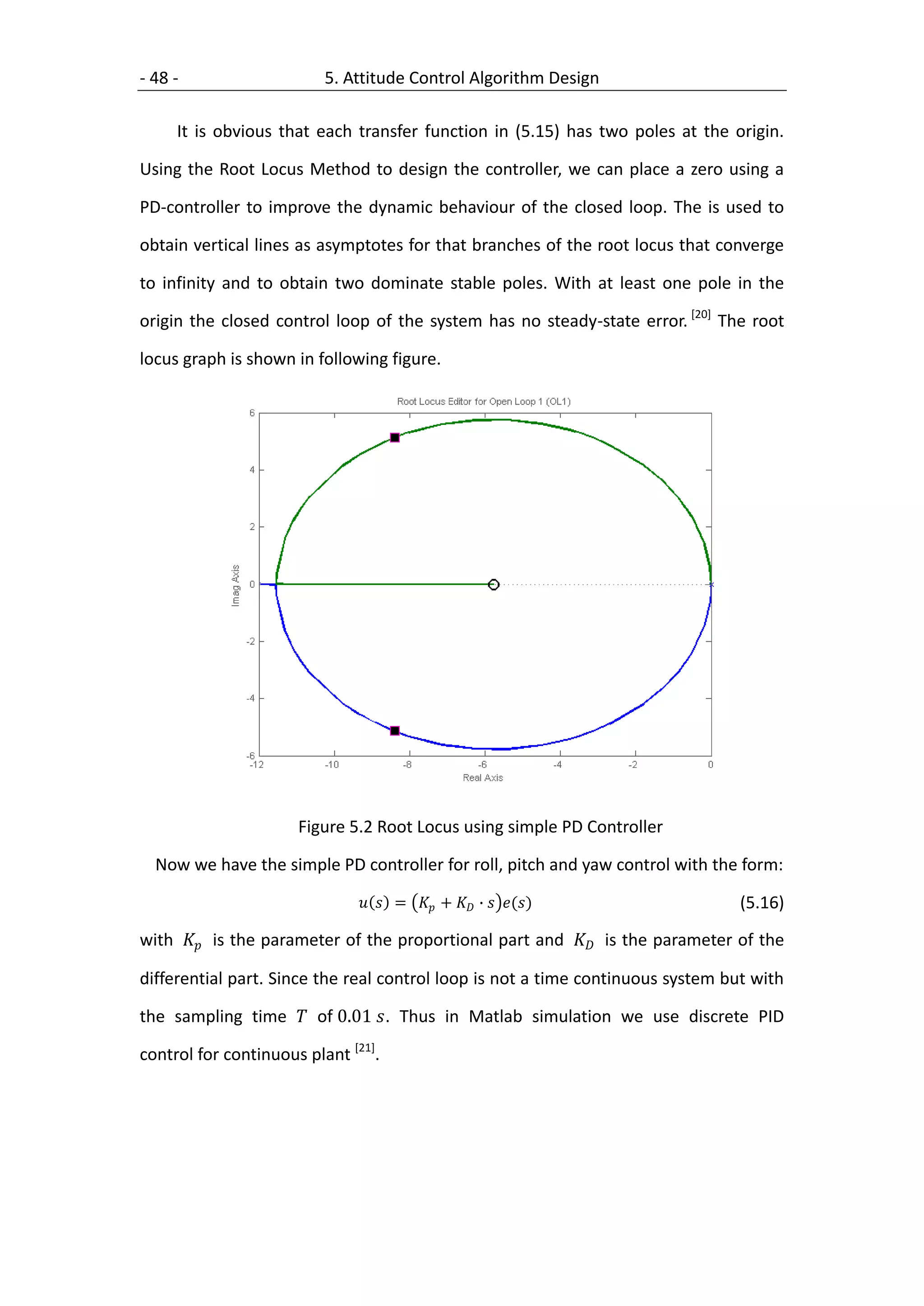 - 48 -                    5. Attitude Control Algorithm Design

     It is obvious that each transfer function in (5.15) has two poles at the origin.

Using the Root Locus Method to design the controller, we can place a zero using a

PD-controller to improve the dynamic behaviour of the closed loop. The is used to

obtain vertical lines as asymptotes for that branches of the root locus that converge

to infinity and to obtain two dominate stable poles. With at least one pole in the

origin the closed control loop of the system has no steady-state error. [20] The root

locus graph is shown in following figure.




                      Figure 5.2 Root Locus using simple PD Controller

  Now we have the simple PD controller for roll, pitch and yaw control with the form:

                                 =  +  ∙  ()                   (5.16)

with  is the parameter of the proportional part and  is the parameter of the

differential part. Since the real control loop is not a time continuous system but with

the sampling time  of 0.01 . Thus in Matlab simulation we use discrete PID

control for continuous plant [21].
 