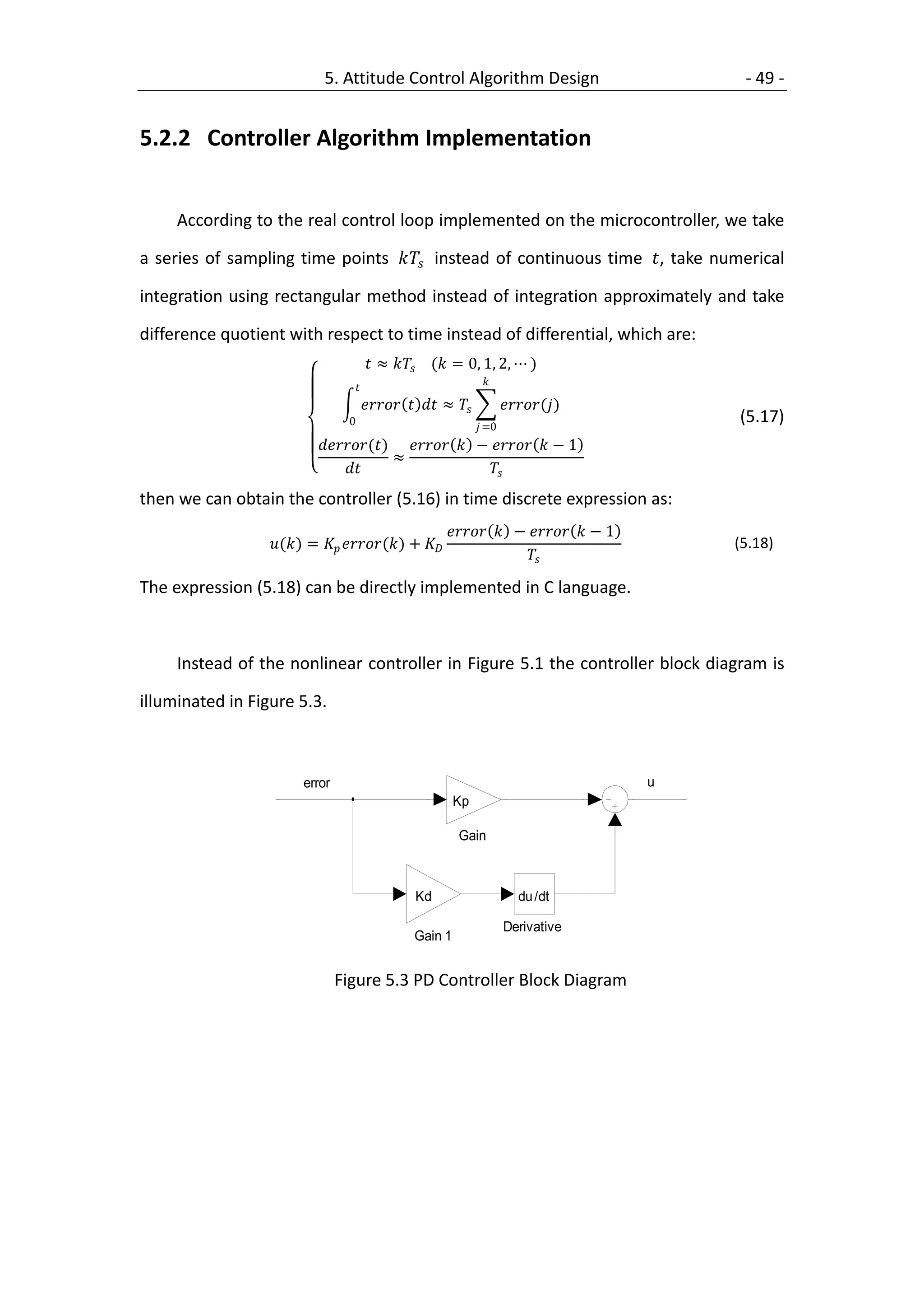 5. Attitude Control Algorithm Design                                           - 49 -


  5.2.2 Controller Algorithm Implementation


           According to the real control loop implemented on the microcontroller, we take

  a series of sampling time points  instead of continuous time , take numerical

  integration using rectangular method instead of integration approximately and take

  difference quotient with respect to time instead of differential, which are:
                                              ≈  ( = 0, 1, 2, ⋯ )
                                                                        

                                                ≈            ()
                                       0                                  =0
                                                                                                             (5.17)
                                ()   −   − 1
                                                ≈
                                                            
  then we can obtain the controller (5.16) in time discrete expression as:
                                                                  −   − 1
                       () =  () +                                                   (5.18)
                                                                               

  The expression (5.18) can be directly implemented in C language.



           Instead of the nonlinear controller in Figure 5.1 the controller block diagram is

  illuminated in Figure 5.3.



                             error                                                                  u
   1                                                              Kp                                    1

Constant                                                           Gain                                 Gain 2



                                                         Kd                          du /dt

                                                                                 Derivative
                                                         Gain 1


                                     Figure 5.3 PD Controller Block Diagram
 