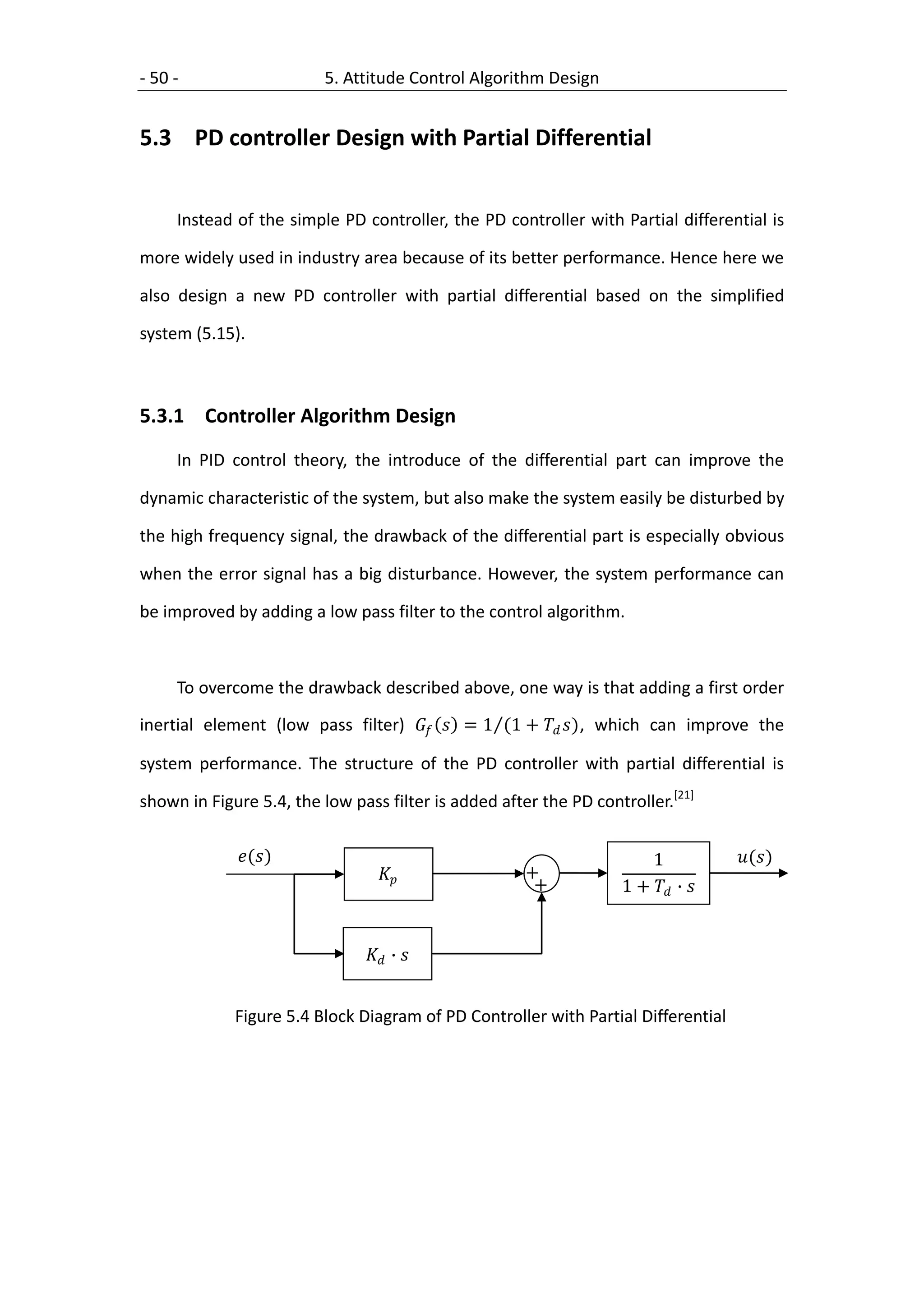 - 50 -                    5. Attitude Control Algorithm Design


5.3 PD controller Design with Partial Differential


     Instead of the simple PD controller, the PD controller with Partial differential is

more widely used in industry area because of its better performance. Hence here we

also design a new PD controller with partial differential based on the simplified

system (5.15).



5.3.1 Controller Algorithm Design
     In PID control theory, the introduce of the differential part can improve the

dynamic characteristic of the system, but also make the system easily be disturbed by

the high frequency signal, the drawback of the differential part is especially obvious

when the error signal has a big disturbance. However, the system performance can

be improved by adding a low pass filter to the control algorithm.



     To overcome the drawback described above, one way is that adding a first order
inertial element (low pass filter)   = 1 (1 +  ) , which can improve the

system performance. The structure of the PD controller with partial differential is

shown in Figure 5.4, the low pass filter is added after the PD controller.[21]

             ()                                                    1           ()
                                                  +
                                                       +           1 +  ∙ 


                                ∙ 


             Figure 5.4 Block Diagram of PD Controller with Partial Differential
 
