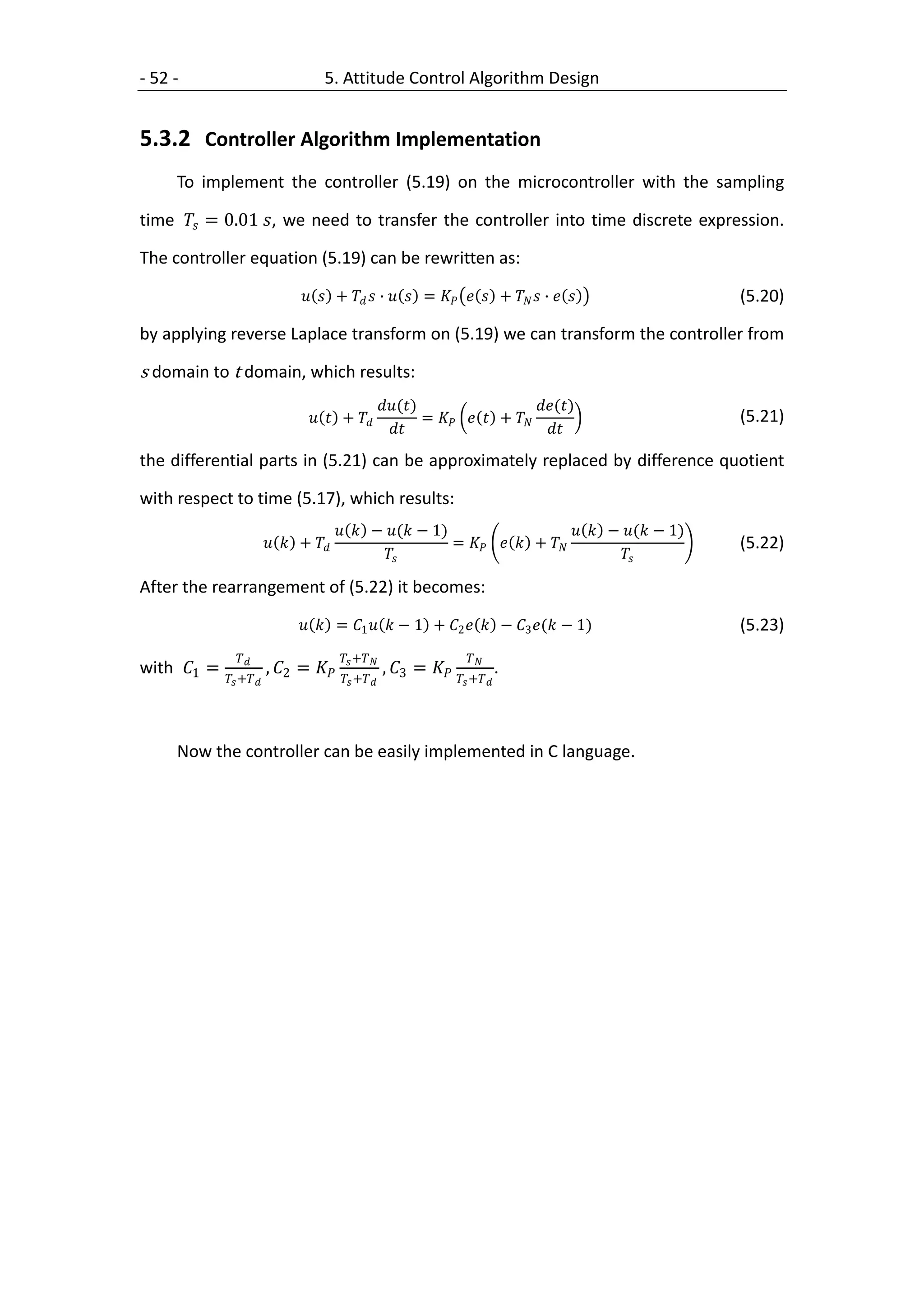 - 52 -                               5. Attitude Control Algorithm Design


5.3.2 Controller Algorithm Implementation
     To implement the controller (5.19) on the microcontroller with the sampling

time  = 0.01 , we need to transfer the controller into time discrete expression.

The controller equation (5.19) can be rewritten as:

                                  +   ∙   =    +   ∙                 (5.20)

by applying reverse Laplace transform on (5.19) we can transform the controller from

s domain to t domain, which results:
                                                      ()                     ()
                                    +                  =    +                    (5.21)
                                                                                 
the differential parts in (5.21) can be approximately replaced by difference quotient

with respect to time (5.17), which results:
                                           − ( − 1)                       − ( − 1)
                            +                       =    +                       (5.22)
                                                                                   

After the rearrangement of (5.22) it becomes:

                                  = 1   − 1 + 2   − 3 ( − 1)                   (5.23)
                                      +                    
with 1 =                , 2 =                 , 3 =                 .
              +                   +                   +




     Now the controller can be easily implemented in C language.
 