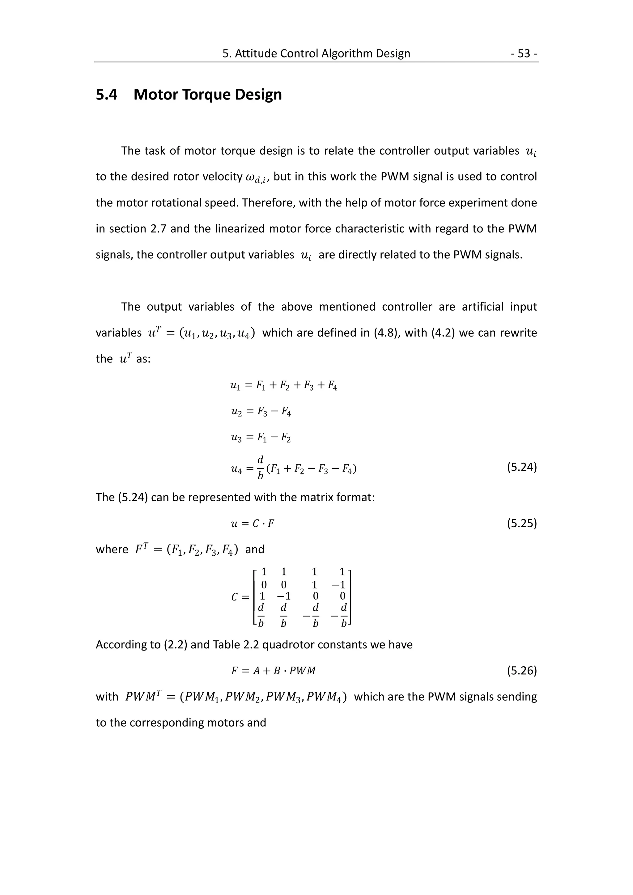 5. Attitude Control Algorithm Design                     - 53 -


5.4 Motor Torque Design


     The task of motor torque design is to relate the controller output variables 

to the desired rotor velocity , , but in this work the PWM signal is used to control

the motor rotational speed. Therefore, with the help of motor force experiment done

in section 2.7 and the linearized motor force characteristic with regard to the PWM

signals, the controller output variables  are directly related to the PWM signals.



     The output variables of the above mentioned controller are artificial input

variables  = 1 , 2 , 3 , 4 which are defined in (4.8), with (4.2) we can rewrite

the  as:

                               1 = 1 + 2 + 3 + 4

                               2 = 3 − 4

                               3 = 1 − 2

                                       
                               4 =      ( + 2 − 3 − 4 )                    (5.24)
                                        1
The (5.24) can be represented with the matrix format:

                                =  ∙                                           (5.25)

where   = 1 , 2 , 3 , 4 and
                                     1 1            1       1
                                     0 0            1     −1
                                = 1 −1            0       0
                                                      
                                                  −       −
                                                      
According to (2.2) and Table 2.2 quadrotor constants we have

                                =  +  ∙                                  (5.26)

with  = (1 , 2 , 3 , 4 ) which are the PWM signals sending

to the corresponding motors and
 