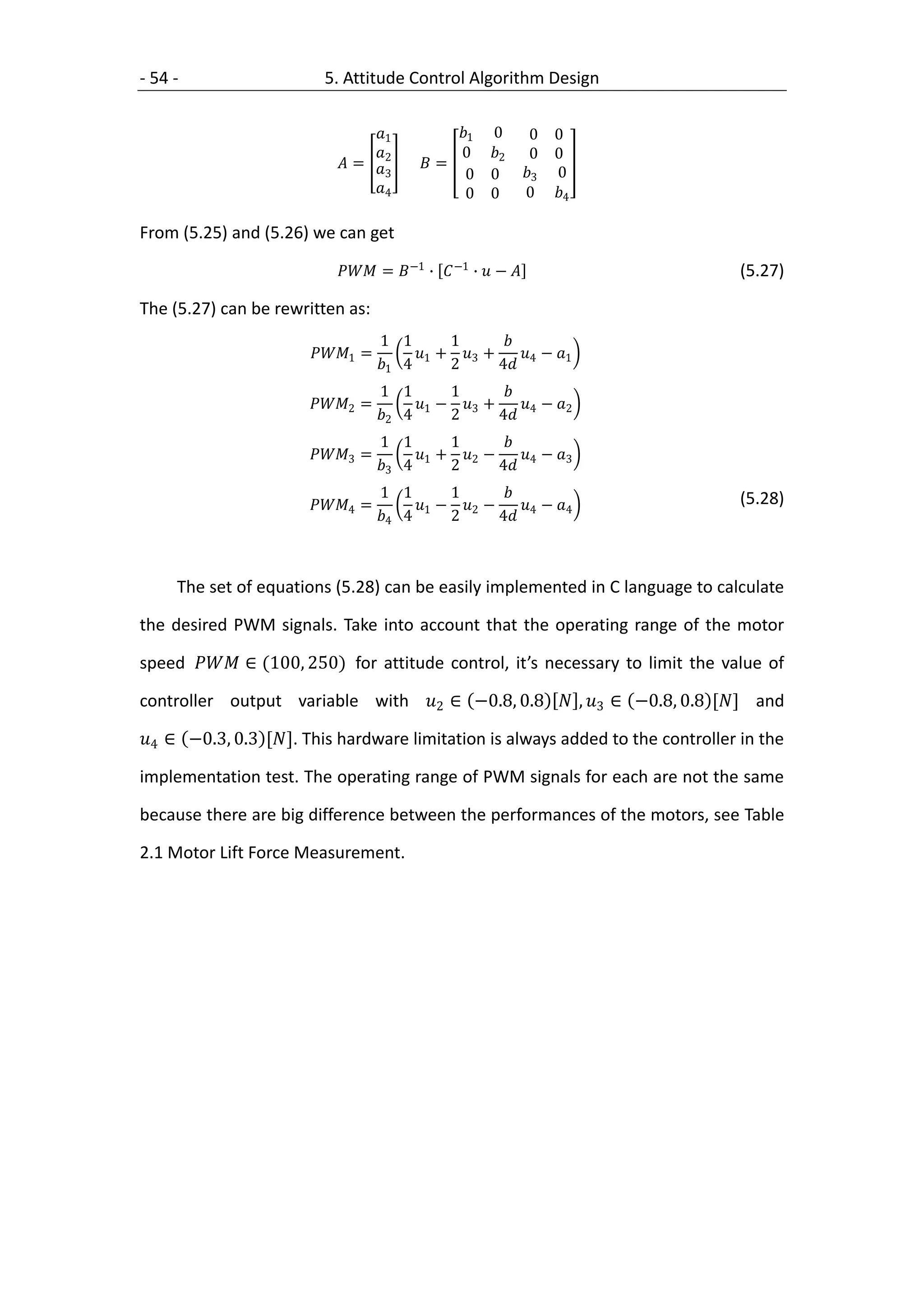 - 54 -                   5. Attitude Control Algorithm Design

                               1            1 0           0   0
                               2             0 2          0   0
                           =          =
                                  3             0 0         3    0
                               4              0 0          0    4

From (5.25) and (5.26) we can get

                           = −1 ∙  −1 ∙  −                         (5.27)

The (5.27) can be rewritten as:
                                    1 1       1       
                       1 =         1 + 3 +      − 1
                                   1 4      2      4 4
                                    1 1       1       
                      2 =          1 − 3 +      − 2
                                   2 4      2      4 4
                                    1 1       1       
                      3 =          1 + 2 −      − 3
                                   3 4      2      4 4
                                    1 1     1                                  (5.28)
                      4 =          −  −     − 4
                                   4 4 1 2 2 4 4



     The set of equations (5.28) can be easily implemented in C language to calculate

the desired PWM signals. Take into account that the operating range of the motor

speed  ∈ (100, 250) for attitude control, it’s necessary to limit the value of

controller output variable with 2 ∈ −0.8, 0.8  , 3 ∈ −0.8, 0.8 [] and

4 ∈ −0.3, 0.3 []. This hardware limitation is always added to the controller in the

implementation test. The operating range of PWM signals for each are not the same

because there are big difference between the performances of the motors, see Table

2.1 Motor Lift Force Measurement.
 