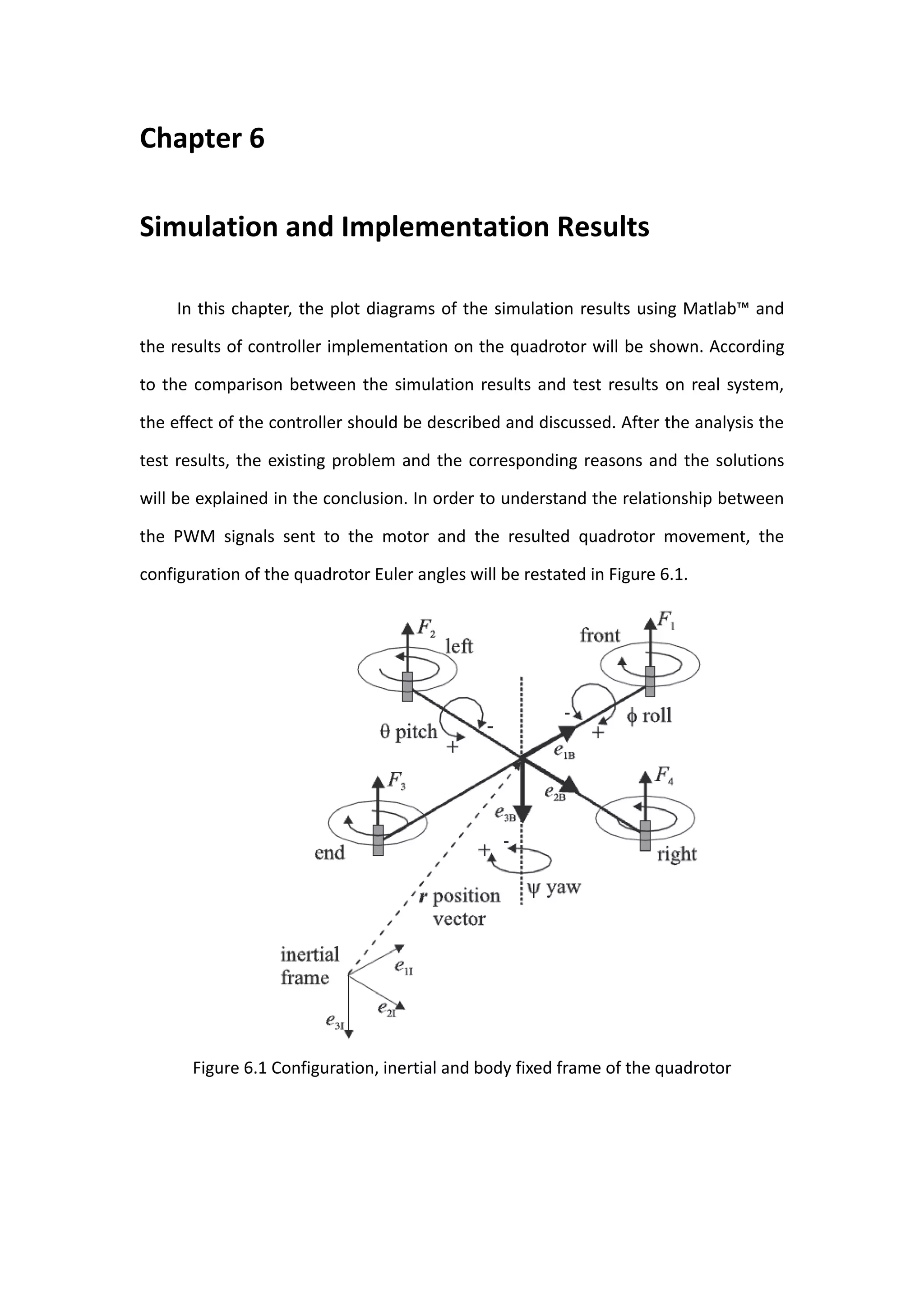 Chapter 6

Simulation and Implementation Results

     In this chapter, the plot diagrams of the simulation results using Matlab™ and

the results of controller implementation on the quadrotor will be shown. According

to the comparison between the simulation results and test results on real system,

the effect of the controller should be described and discussed. After the analysis the

test results, the existing problem and the corresponding reasons and the solutions

will be explained in the conclusion. In order to understand the relationship between

the PWM signals sent to the motor and the resulted quadrotor movement, the

configuration of the quadrotor Euler angles will be restated in Figure 6.1.




       Figure 6.1 Configuration, inertial and body fixed frame of the quadrotor
 